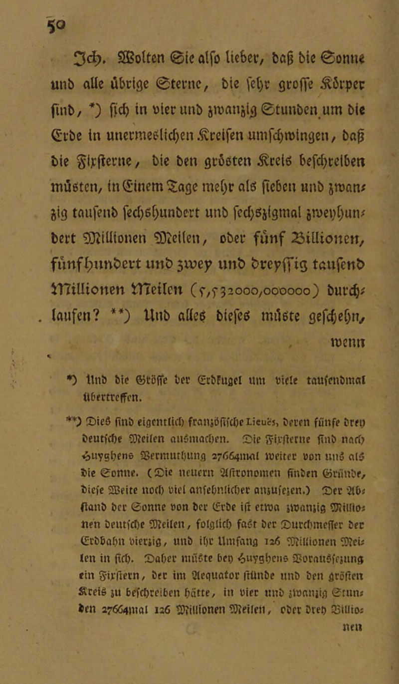 %0 ‘^d). SBolten @ic alfo lieber, ba§ bic Sonne tiiib alle übrige Sterne, bie fet)r grofie Körper fmb, fjeb in oierunb äronnjig Stuuben um bie Crbe in unermeelicben .^reifen umfebmingen, bap bic Sirfterne, bie ben größten ^ceiß befcbietben müßten, in <i-inem 5agc mehr alß (ieben nnb jman# jig tnufenb feebßbunbert nnb fecbßjiginal ämcpbutv' bert tOiiüioncn £0ici(en, ober fünf Siillioncn, fünfl;nnbevt unt> swep unb brepffig tnufenb 5T?tlIioncn iTteiten (^,5-32000,000000) bureb' . laufen? **') Unb aließ btefeß müßte gefebebn, memi •) Itnö Sie ®tß(fc Ser gcSFuflol um Siele taufenömal Ußertreffen. *0 ®ic9 (inö eigeiulict) franibfifcl)e Lieucs, tei-eii fiiiife tret) Scutfepe Weilen auSmaeörn. Sic 55iicrtctne finö nart) ^iiygljene a5ermutt)unfl syßeiniMl iseitet üon unS alä Sie gönne. (Sic neuern airtronomen finSen ©nlnSe, tiefe SBeite nort) siel onfcOnlictjec amufesen.) Ser -JIO« (lanö Sec gönne »on Sec IfrSc ifr etwa »waiiiig Wildoj nen SeutfeSe Weilen, folfliirf) fabr Ser SureSmeffer Sec grbSaSn »ierjiß/ unS iSr Umfaiifl 116 WiUionen Wei« len in (icif. SaOer niilCte bet) «^nygljciis Sßorauöfejnnff ein Sirfietn, Sec im Slegnator ftünSe nnS Sen gröften Sreig ju befepreiben Satte, in biec nnS jmnnjig gtnn* Sen 276641110! 126 Wiiiionen Weilen, eSer Sres 33iii!Oä tun