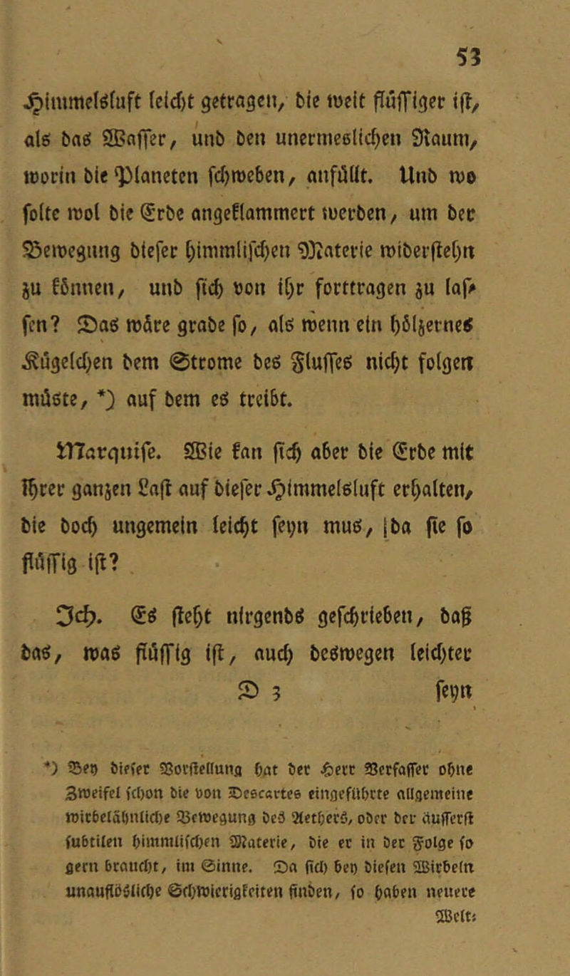 ^Immelöfuft Icid)t getragen, bie iveit PufTiger tp, alö bflö SBnjTer/ unb ben unermeelic^cn Stauni, wodii bie‘Planeten fdjroeben, anföllt. Unb n)o foltc n)ol bicljrbe angeflammcrt ««erben/ um bec ^emegnng blefer l;immltfc^en 9)iaterie miberPeC)« ju fönnen, unb fip) «on tl)r forttragen ju laf/» fen? Sag rodre grobe fo, al6 röenn ein ()6Ijerneg ^ugeld^en bem 0ttome beg Sluffeß nic^t folgen mügte, auf bem eg treibt. tnarejuife. SBie fan aber bie ^’rbc mit I^rer ganjen £np auf blefer .^immelgluft er[)alten/ bie boep ungemein leicht fet;n mug/ |ba pe fo 3(^. ®g pe^t nlrgenbg gefcbt'ie&«i/ bap bag, mag püflfig ip, aud) begmegen leidper S 3 fei;n *) Set) öiffet «ßorfieduiifl f^t 6ee J&ecc Scefaffee o^ue Sroeifcl fcI)on bie öon iDescartee eingefUbctc allgemeine n)icbclät)iUicl)e SBcWegung öe3 21et6ec5, ober bei- aufferft fubtilen t)immlifcf)cn aWaterie, bie et in bet Jolge fo gern 6taiicl)t, im ©inne. Da fiel) beg biefeii SIBitbeltt unauflöölitbc 6cI)n3icrigFciten finben, fo Oabeii newete 5Bclts