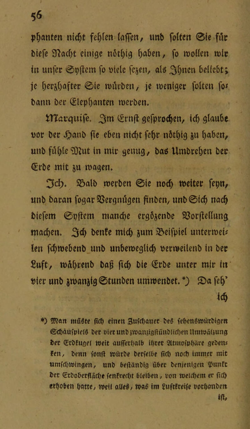 planten nic^t fehlen (afifcii/ unb foUcn 0(e fi5c bicfe 97od)t einige nöt()ig f)aben, fo rooüen rolc Ul uufec 09(tcm fo oiele fejen, alö beliebt; je Oeej,f)aftec 0ie roöi-ben, je luenigec folten fo^ bann bei* (f lepf)anten roeeben. tnövquife. ^tnfl gcfproc^cn, teb glaube boc bec ^anb fie eben nid)t febr nöt[}ig ju l)aben, unb fill)le “lOiUt ln mir genug, baß Umbrcbcu ber €rbe mit 5U tuagen. 3dj. Salb merben 0ic noeb »etter fepn, unb baran fogar SSergnilgen ftnben, unb 0icb nach tiefem 0pftem manche ergöjenbc Sorftellung machen. 3th »ith ium Seifpiel untermei# len fch»ebenb unb unbemeglich uermeilenb in bec £uft, »ahrenb ba^ (ich »if t« »ler unb jmanjig 0tunben ummenbet. *) 2)a feh’ ich •) Wärt möätc ficö cinfn 3ufcf;Quct 6eä fefecnStoiitöigctt ©(fiäufptclä öcc öifrunt)}«3ansiflftfiiii>liff)pnUmwä(iun3 epc (Eebtugpr tvpit auffpcljalb if)cpc Sltmoipbarp gpOptu fpn, 6pnn fonft roütöp Cptfplbp (ici) notft immpr mit umfrt)ttJingpn, unö bpftänbig übPC tpnjpnigcn ipunft Opc gcöobprfiäct)* fpnfrprOt bipibpn, oon njpiippin pr (icO crtiobtn batte, nteil aUp§/ mS im Cuftfcpife poebonbtn iff.