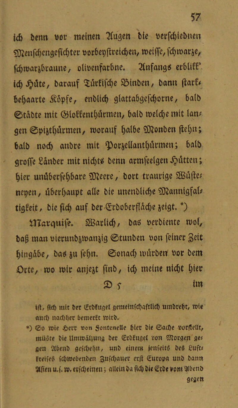 benn wer meinen ^(ugen bie vctfi^iebnen ?Dtenf£^cngcjic^tec »ocbeyftreieben, meifTe, fc^marje, fc^macjbcaune, oliüenfatbnc. Stnfangö ei’bllfF icb^üte, borauf ^urfifc^e Söinben, bann jlacf* be^aactc 5^6pfe, enblicf> glattabgcfcbocne, halb 0tÄbte mit @loffentl)äcmcn, halb meiere mit lan# gen 0piitr)ucmen/ mocauf f)albe iDJonben (le[;n; halb noc^ anbcc mit ^otjc(Iantt)iinnen; ba(b grojTe S&nbec mitnid)« benn armfeelgen gölten; ^ler unübecfe^bocc 3Keerc, bort traunge 2Bü(te? nepen, uberf>aupt alle bie unenbliebe ^Ötannigfal# tigbeit/ bie fid) auf bet (£cboberPcbe jeigt. *) ITTarquife. SBaclicb, baß m’bicnte mof, ba^ man uicrunb5maniig 0tunben von feiner Eingabe, baß ju fe^n. 0onacf) mörben vor bem Orte, n>o mir anjejt finb, it^ meine nicht hier 2) f im ifl, (Ict) mit ^ct (fcMuflcI scmeinfcljaftlitp umöw^t, wie ouri) nact)I)fr bemeeft wirb. •) ®o wie ^icrt t>on SonteneUe 6icc bie ©acl)e »orfleüt, mü-jte bie Umwäljuiifl bec Sr&Euflel üon OTorgen ges flcn 2(benb gefepeOn, unb einem jenfeitg be§ Cuft« Eceifeei febwebenben 3ufrt;auec erß Europa unb bann iXfien u.). w. ((fepeinen j allein ba gep bie Crbe vem i^benb gegen