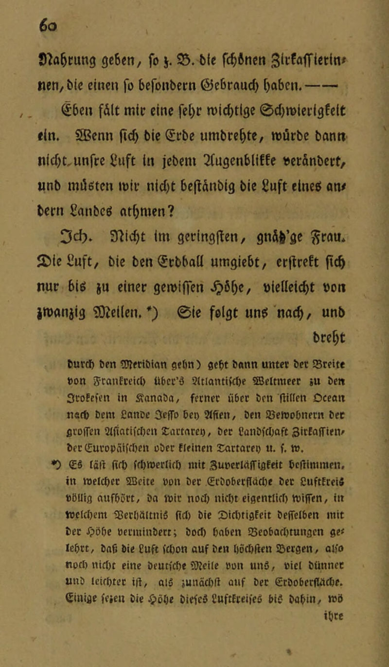 S^a^mng geSen, fo j. bie fc^ftnen tien/bie eiucn fo befonbcrn ©ebroucf» [)abcn. €ben f&lt mic eine fel)r roicbtlge 0d)tt>icrigfe(t fin. SBcnn jid) bic (£rbe umbre^te, roücbe bann iiid)t,unrcc l'uft ln jebem 2fugcnbliffe «ec&nbert, unb miÜ6tcn inii’ nid)t befldnbig bie Suft ttne5 an/ bern ganbeö nt^men? Dd). 97ic^t im gecingflen, gn&l’gc ^rau* 2)lc l'uft, bic beniJcbball umgiebt/ crflrcEt (ic^ nur biö {u einer gemiffen ^6[)C/ üicilciebt üon jmanjig 'SOJeiien. *) 0ie felgt un^'nac^/ unb bre^t euvef) ben tDIfribmn gtbn ) gebt ö<«nti unter ber SBreite bon ScanEteitb übcr’d 31tlantiW)e ©eltmtcr iu ben 3ro?ffen in Sanaba/ ferner über ben fiillcn Dceait n«rt> bem Caitbe Seffo ben 9lftcn, ben SBewobnern ber groifen 91(iatifcl)cn Eartnrci), ber Paubfcljaft SirEaffien^ ber C£uropiäifrf)en über Eieinen Sartorep u. f. w. <Eä lätt (ift> frt)n)erlirl) mit SuperlalfiflEeit bcfiimmen, in melcbct 9Beitc »on ber (Eröoberfläclie bet CuftEtei« »ÖUifl ernfbört, bn »ir noef) nicln eigentlirl) milfen, in welchem aSerOüItniä (icl) bie 2>irt)tigEcit beifciben mit bet Jpöbe üerminbett; boci) haben !Beobart)tungcn ge< lehrt, bah bie Cuft (Uion auf ben höchfien iBergen, ah'o roch nirt)t eine beutiche 5Keile bon un5, »icl bünnet unb leichter i(l, ai5 iunöcl)ll auf ber etboberfWehe. (Einige feien bie biefed SuftEreifeg biC bahiH/ Kö ihre «