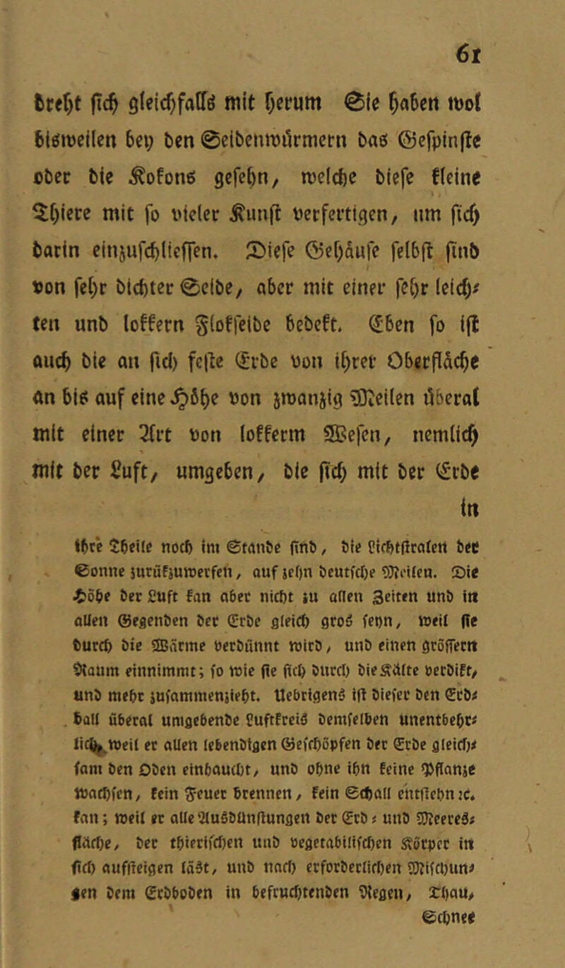 6t fcter)t glei^faffö mit Ijerum 0ic 5n6crt mol biömellen bei; ben ©cibcnmikmcrn bao ©efpmjle ober ble ^ofotio gcfebn, melcftc btefe fleine ^lt)icre mit fo vieler ^unft verfertigen, nm fic^ barin einjufcblicffen. IDiefe ®ef)dufe felbfl ftnb von fe[)r bicftter ©eibe, aber mit einer fc[)e lei^f ten unb loffern Sioffctbc bebeft. ^ben fo ijl auch bic an fiel) fe|Ie (Jrbe von il^ret OberPS^e «n bi^ auf eine von srooniig ®icilen äbcral mit einer 3lrt von lofferm SBefen, nemlic^ mit ber Suft, umgeben, bie pc^ mit ber ifrbe in l(»r*e Söeile noeft im etaii&c ffftS, 6ie Cif&nirctictt bec ©onnc surüfjuroerfeti, ouf jeO« beutfclje 9)?iMlcn. ®ie i)öb? ber £uft fan «ber niebt iu öden Seiten unb i« flUen ©egenben bet (Erbe gleitb groß fcon, weil ffe bureb bie ®ärme »erbiinnt wirb, unb einen grSffecrt SHQUm einnimmt; fo wie Pe fiel) bureb bieSiUte »erbift, unb mebr sufnmmenjiebt. Uebtigenß ifi biefer ben €rb< ball übereU umgebenbe EuftFreiö öemfelben unentbebt« Jicijj^Weil et allen lebenbtgcn ©efebopfen bet £tbe gleicf)< fam ben Oben cinbouebt, unb ohne ibn feine «Vfianje waebfen/ fein ^euet brennen / fein Stbail eiufiebnie. fan; weil et aUeaiußbünflungcn bet (Erb« unb fOIeereß« fiilfbe, bet tbietif(I)en unb »egetabiliftben Sötpet in fiel) auffteigen lößt, unb uaeb erforbctlieben SKifebune gen Dem Sebboben in befruebtenben Vtegen, £l)au, @cbn((