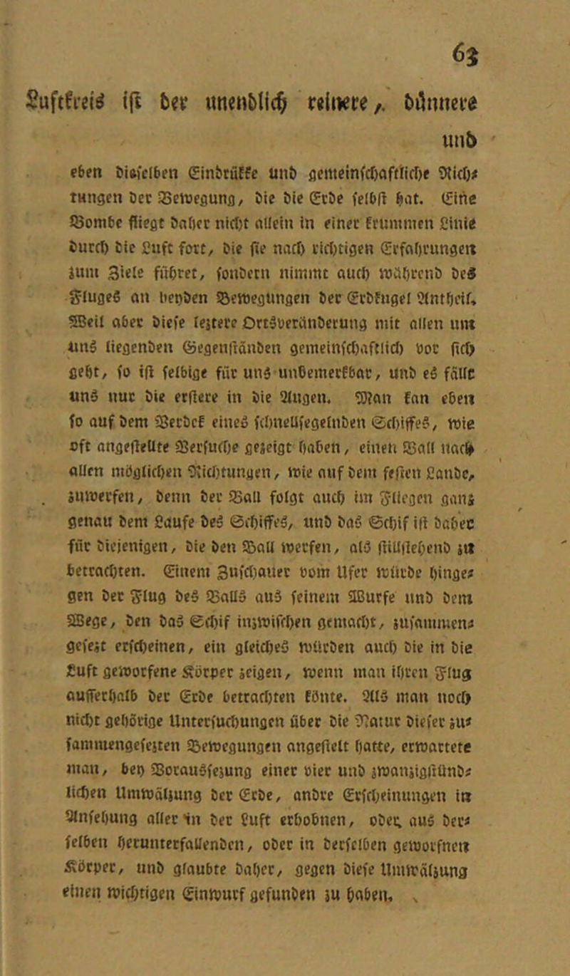 Suftfi-ei^ ift bev «ncnbtic^ «üKte/. bi5nnci*e utib eben 6i»fclben ginbtutfe unö Wirt)# tHngcn öcc aseweflunf), öie öie CeSe felbfi b>it. ISitic iöombc fliegt Salier nirt)t nKcin in einer frunimen fiinie Surrt) Sic £uft fort. Sie fie nart) rirt)tigcn (Eifnf)rungeit jum Siele führet, foiiBctn nimmt aurt) mciSrcnB De« SlugcS an lien&cn SBemegtingen Der (ErDfugel Wntbeif, SBeil aber Siefe testete OttäueriinSetung mit ollen imt unö liegenSen ®egen|iänbcn gemeinfrt)aftlid) öor flrt) gefit, fo ifl felbige für unä unbemerfbar, unS eä falte und nur Die etßete in Sie langen. 'Kan fan eben fo ouf Dem ?8etDcf eined fcbneUfegetiiDen iSriiiffed, wie oft ongefleltte aserfurtie gejeigt tinben, einen SSal! narl» alten mögticOen Wirt)tungen, loie auf Dem feften ßauDc, äuioerfen, Denn Der SSall fotgt auct) im Stiegen gans genau Dem Caufe Sed ©i^iffed, unD Dad ©rf)if ifl Dabec für Diejenigen, Die Den SBall werfen, ald (iiU|iet)enD s« 6etrnrt)ten. ©nein Sufrtioner oom Ufer würDe ftinge# gen Der Siug Ded äBalld and feinem 3Burfe unD Dein SSege, Den Dad ©rt)if inswifeffen gemart)t, suinmmcn# gcfejt erfrt)einen, ein gleirt)ed würDen auct) Die in Die fuft geworfene Sörper äcigen, wenn man iOten Slug anffertinlb Der gtDe bettart)ten Eönte. 3ltd man nertj nicl)t gehörige Untcriud)ungcn übet Die Watut Diefcr ju» faminengcfesten SBewegungen angeflelt Oatte, erwartete man, bet) Sotaudfesung einer öier uiiD swansigßünD# tirt)en Umwälsung Der (EtDe, onDre (Erfrlieinungen in SlnfeOung oller ln Der fuft erbobnen, oDei; aus Der# fetben t)eruntetfalIenDtn, oDet in Derfciben geworfneit Äötpet, uns glaubte Dabet, gegen Diefe Uiuwötjuna einen roiebtigen (Einwutf gefunSen sn haben, ,
