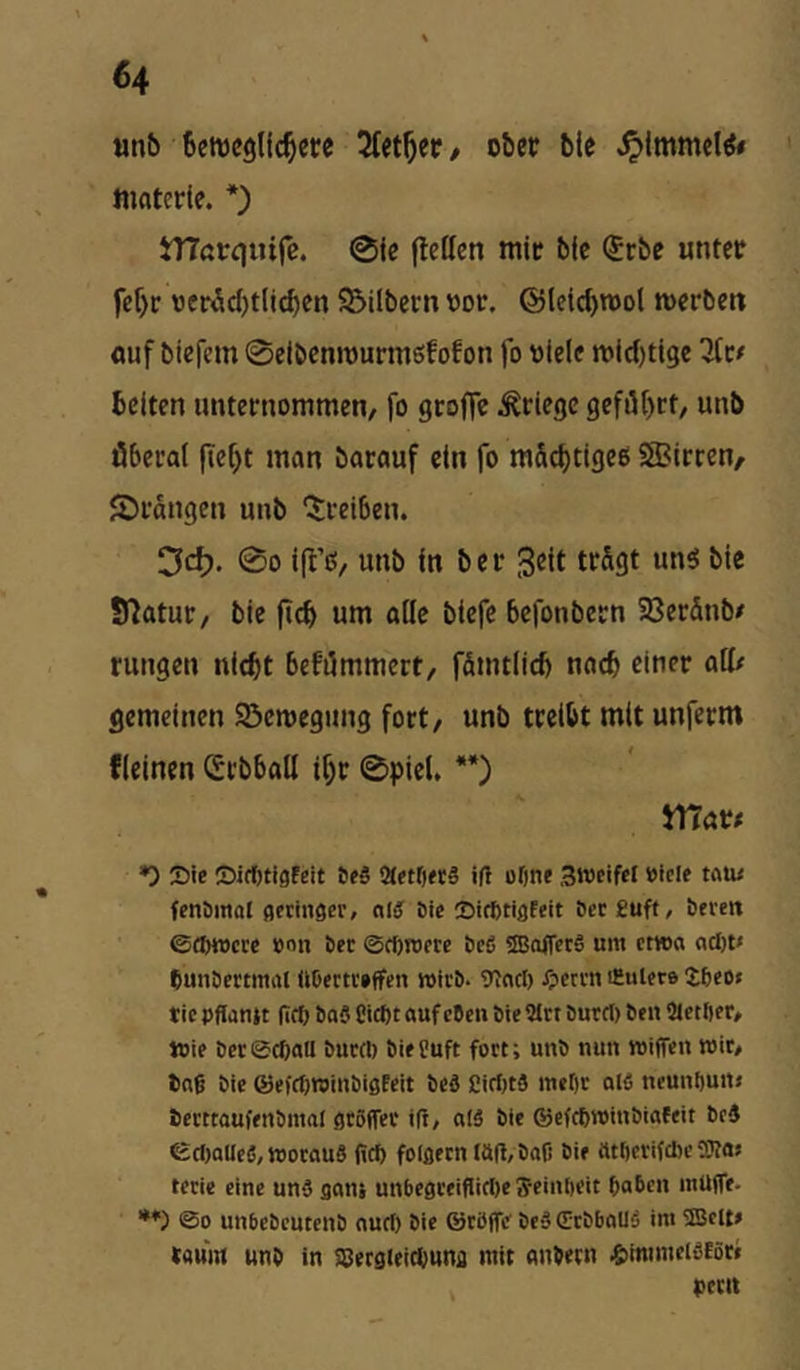 unb beweglichere hierher / ober bie ^Immel^« ftidtcrte. *) tTTarquife. 0ie (letten mir bie ®rbe unter fcf)r oerÄcbtli^en S5ilbecn oor. @leicf>n)ol werben auf biefem ©eibenwurmsfofon fo otelc wld)ti9e ^(r^ Beiten unternommen, fo groffe Kriege geführt, unb öberal fleht man barauf ein fo m&chtigeß SlBirren/ ©rangen unb '5;rei6en. Cfd). 00 ift’c!/ unb in ber B^it bie Statut, bie fleh unt alle biefe befonbern 23er5nb/ rungen nicht befümmert, fömtiieh nach einer att/ gemeinen 2^cwegung fort, unb treibt mit unferm fleinen Srbbatt ihr 0picl. **) mar# *) Sie ©itOtigfeit 6e5 Qtetfjeeg i(l üfjne Sroeifel »icie tou< fenömol geringer, nl^ Sie Sirfetigfeit öerguff, bereit ©®njcre »on ber ©Wroere bed ©offerd um etwa ncl)t< Ounbertmiil «Dertreffen wirb. 9incl) Xperrn iHutcre J6eo< tie pffantt (ifb bad Cict)t «uf eben bieSlrt burcl) beii Stetfier, Wie ber ©efiau burd) bie Suft fort; unb nun »iffen wir, tng bie ®efrf)Winbigfcit bed CirfitS met)r ald ncunbuit» bcrttaufenbmal grSffer i(r, ald bie ©efebroinbiafeit bed ©cl)aUed,tt)oraud (icf) folgten IÖ(l,boß bie tttlicrifdic ?Kas teeie eine und gans unbegteiflicDe ffeinöcit ßaben mUffe. *♦) ©0 unbebcutenb autf) bie ©röife bed (ErbboUd im 5ISclt» tflum unb in SBergieicbung mit anbecn ^mimcidtör« perlt