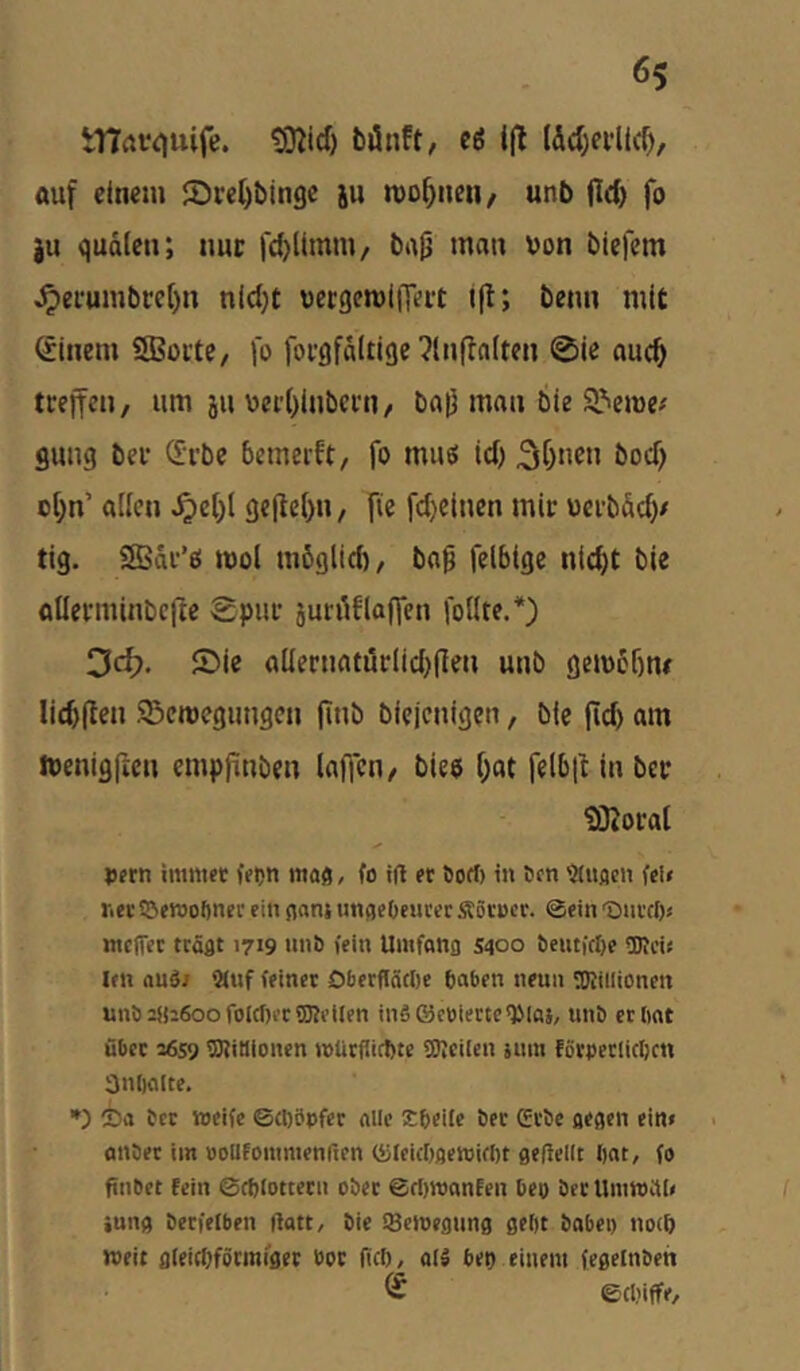 tTIatiiuife. tSßicf) bönft, eö i(l lW)ei*llcO/ «uf einem ©reObingc ju mo^neii/ unb jld) fo ju qudleti; nuc fdjlimm, ba^ man von biefem ^efumbre()n nld)t vecgemiiTeet i|l; beim mit ßinem SBoite, fo foi-gfdltige ^(nflalten 0ie auc^ treffen, um 511 vei'()lnbcrn, baff man bie 9^eme/ gung ber ö:i’be bemerft, fo muö td) ^C)nen bod) ol;n’ allen ^e[)l ge(ie()n, fie fd}einen mir uerbddy tig. SBdr’ö mol mbglid), ba^ felbige nlc^t bie ollerminbefte Spur jurüflaffen follte.*) 3d?. ®ic allernaturlidjflen unb gembbne licftflen ©emegimgcn finb bieienigen, bie fld) am ivenigficn empftnben laffen, bieo f;at felbit in ber ?Dloral |)frn imnift ffijn maö, fo tff et öort) in 6cn iMuacn fcl< ricf Sßerooftnei' ein jianj unfleOeucer Äörocr. @ein Diivd)« meffee ttäflt 1719 nnö fein Umfong s<joo teuticl)e üRci« len auäi 3(uf feiner OberffäcOc baben neun TOiilionen unb2jii6oofofcf)i'cfS?i’lIen inä®ct)iectc<Pla}/ unö erlmt über 36s9 OTitlionen rollrfiicftte SSIcilcn jiim föroecIiclKtt 3n()a(te. *) 2)a bet weife ©clföofec alle Sbeile ber Gebe gegen eim anbec im DoUfommenften ®Ieic[)aewifI)t gefiellt bat, fo finbet fein ©cbfottern ober ert)n)anfen beo ber Umwai« iung berfefben ilatt, bie iBetoegung gebt babei) no(b weit gieiebförmfger boc nef), all bet) einem fegelnben ® ©clnffe.