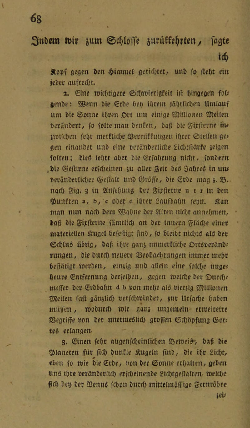 Snbem »ic jum Sdjloffe junUfe^rten y fagte ic^ j(opf fiteen Pen J^immel geciclnet, unp fo fiept ein iePec aufreept. i. (Sine wieptiflere ©rf)«)ierigffit i(1 pinjcflen fot« ficnPe; SBenn Pie SePe Pep ipeem jäprlirpen Umlauf um Pie ©onne ipren Drt um einige SJIillionen ÜReilen veränPett, fo folte man Penfen, Paß Pie Sirficrne im 1101)11)011 fepc mecEIicI)e fBecrfiffiingen iptcc ©teilen ßc» flen cinanPer unP eine »cränPeflirtie £itJ)t|Mt(c jeigen folten; Pieö leptt aPet Pie (Stfaptung nirfit/ fonPern ,Pie ©eflicnc etfePeinen iu aller Seit Pe? Snpreä in um Dei'änPerlicf)er ©cfinlt unP ßjröifc, Pie €tPe mag j. 23. notp gig. 3 in anfepung Per girfietne u t r in Pen »SunEten a, b, c oPer d iprer £nufPapn fepn. J?an man nun naep Pem SBaPne Per alten niept annepmen, Paß Pi« ffirflccne fämtlid) an Per innern gldcpe einet mateciellet» Äugel Pefefligt (inP/ fo Pleibt nicljts ald Pec ©cplud uPrig, Paß ipre gnnj unmerElirpe DrtßüeWnP« tungen, Pie Pittcp neuere 23eoDafl)tungen immer niepc Pcflittigt iocrPeii/ eimig unb allein eine folcpc unge« peure entfernung Perfclpen, gegen meirpe Per ©utrp» meffer Per (SrPPaPn d b von mepr alS Pieriig SfUiiioncn 3J?cilen faß gönslicp »erfeptoinPet, jut tlrfaepe pnPen müfTen, »oPutep wir ganj ungemein ctioeiterte EBegtiffe oon Per unermeSlicp gtolTcn ©cpöpfung ®ot? ted erlangen. 3. einen fept augcnfcficinlidien 23ett)ei^, Paß Pie QManeten für ßcp punEle kugeln ßnP, Pie ipr Piept, eben fo wie Pie erPe, non Per ©onne crpalten, geben unö ipre oeranPerlicp erfepeinenPe £itl)tgeßalten, welclic fiep Pci) Per asenufi fclion Purep mittelmäflfige gernropte KU