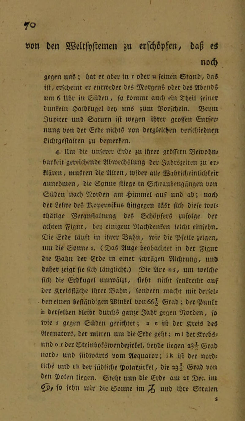 t>on l)en SBeltf^ftemen 5u crfi^öpfcn, fca§ ei noc^ fltgfn «116; 6at et a6et in r o&cr u feinen ©tnnö, bn5 ift, etfc&eint ec entrecöer DeS fOIoCflenS ober beS 9tbcnb5 um 6 U&c in ©üben, fo fbmmt aucl) ein tt)cil feinet biinfeln 0“l6fuflel bey tinS äum a?orff^ein. ißemn Supitec unb ©aturn i(l weaen ibtec groflen 0ufec? nung pon ber gebe nWftö Pon becgleirben perfc&iebnen CiclKgeHalten ju beinecFen. 4. Um bie unfetec gebe ju ibvcc geBffeen iBereofin* bneFeit geceiri)enbc Sibwccbslung bec Saliesjciten ju eei flöten, niuStcn bie Sllten, iptbec alle ®abe(cl)einlirt)feit flinieOmen, bie ©onne fliege in ©fbraubengöngen P011 ©üben nacl) iJloeben nm ^»immel -auf unb ab; nart) bec Pellte beö rsopetiüfuB ftingegen löät (Tcf) biefe ipol« tllötige SBetnnfloltnng bc5 ©rtiöpfecä jufolge bec acliten tjigiie, bei) einigem DlacftbenFen leicöt einfebn. Sie gebe läuft in ilieee iBafin, wie bie <Pfeile feigen, um bie ©onne s. (SaS 9luge beobachtet in bet ffiguc bie SBalin bec gebe in einet fcotögen Slichtung, unb babec jeigt fit (iit) länglicl){.) Sie9fvens, um welche fiel) bie gebfuget umwäljt, (lebt nicht fenFcecht auf bec SteiSflärt)e iheee 93abn, fonbecn macl)t mit betfeU beneinen beflönbigenfffiinfel Pon665 ®rab; bec *}5unFt n betfelben bleibt buechä gnnje 3abt gegen 9lotben, fo Wie s gegen ©üben geeirhtet; a e ift bec Äteid beä 9leguatotiJ, bet mitten um biegrbe geht; mi betÄcebSj unb o r ber ©tcinboEhwenbejicfel, bepbe liegen «4 ©rnb noeb« unb füDWäctS Pom Sleguator; ik ift bec noeb« lichi unb t ii bec fübliche q>olatjirFel, bie 03^- ©rab Pon ben Q)olen liegen, ©teht nun bie gebe am 21 Sec. iiu fo fchn wie bie ©onne im ^ unb ibce ©tcalen s