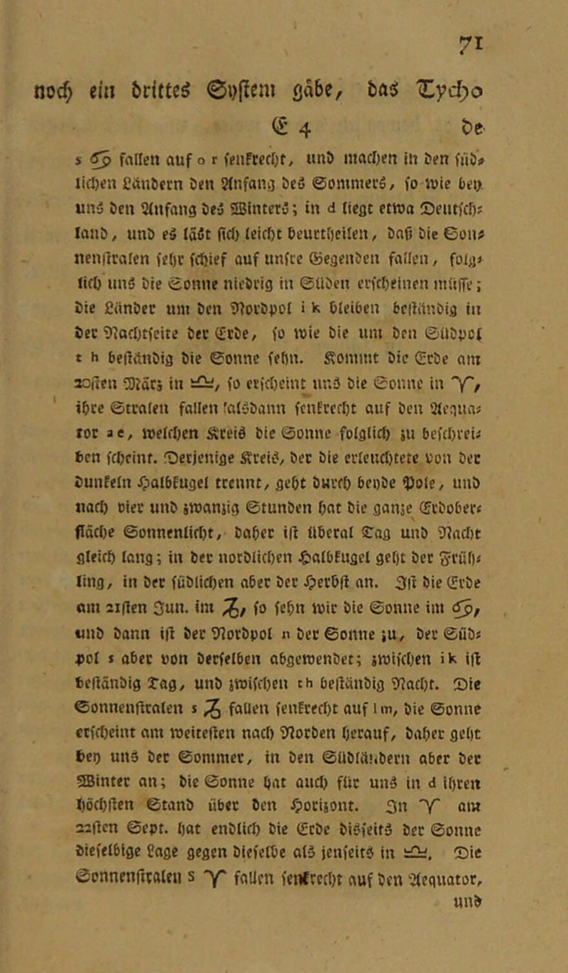 noc^ ein britte^ gäbe, basJ Xyd;o (£ 4 t>c s ^ fnlfen auf o r feiiftecOt, imt> iiiacljen in &fn fiiö',» liefen Cün&trn öen SMnfancj bcö ©ommerS, fo wie bei>. unä Öen 3(nfang öe» SSBinterO; in d liegt etwa ©eutfef); lanö, unö eS (äfit fiel) (eicl)t öeuctlieilen, öafi öie ©on« neniiralen fel)c feftief auf unfee ©egenöen faUcn, folgj licö uns Die ©onne nicöi'ig in ©üDen crfcöelnen inliiTe; öie fiiinöec um Den 9foi’Dpol i k öleiben beiWnbig in öec 9?ac[>tfcite öec^töe, fo wie öie um öen ©üöpet t h beilönöig Die ©onnc feftn. Äommt Die (£cDe am aoiten föJäCi in fo etftöcint ur.S öie ©onnc in 'Y'e ' ibce ©traten fallen ralSDann fcnErcfl)t auf Den ütenuas tor a e, welrOcn ÄceiS öie ©onnc folglich ju befcörcu fcen fcöeiiu. IDetjcnige ÄreiS^ öec Die crleuclftcte oon Der öuufetn Jpalbfugel trennt, gebt Dürft) bcoDc 9)ole, unö nart) eier unD jwanjig ©tunöcn bat Die gante^ ©cDober« flöcbe ©onnentirtft. Dabet ift liberal STog uuD f>?acl)t gteifb lang; in Der uotDIieben ^albfugel gcl)t Der fjrüft« ling, in Der fiiDlicben aber Der ^eröfl an. Sii öie QrrDe am 21 (len 3un. im fo febn wir Die ©onne im «nö Donn ift DerSlorDpol nDct©onueiu, Der©üDs pol s aber »on Detfelben abgcrocuDet; jroifeben ik i|l beiiänöig Tag, uuD jwiffben th beftünDig f)?aft)t. Sie ©onnenüraten s ^ fallen fenfrerfft auf im. Die ©onne crfrf)eint am weiteffen nacl) fJlorben berauf. Dabet gebt öeo uns Der ©ommer, in Den ©üötii.'tbern aber Der 5SBinter an; Die ©onne bat oud) für unS in d ibren böcbflen ©tanö übet Den ^poeijont. 3n ~'f am aalten ©ept. bat enDlifl) Die SrDe DiSfeitS Der ©onnc Diefelblge Cage gegen Diefelbe alS jenfeitS in iCü. Sie ©cnnenrttaleii s y' fallen fenfreebt auf Den ofequotor, unö