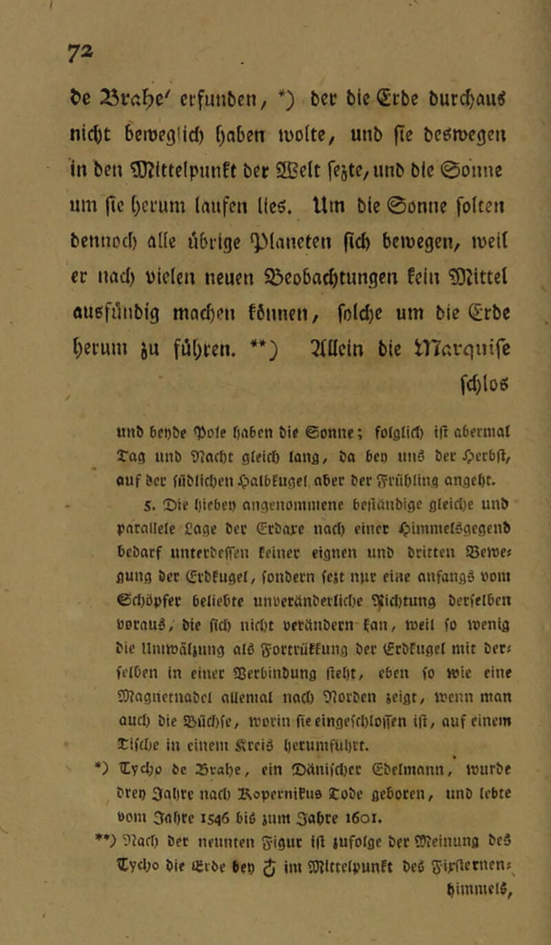 / 72 t)c ccfunben, *) bcc bieStbe bucc^au«? nicht bemegild) haben tüoite, unb |te bcömegen in ben 3J?lttelpmift ber SS?eIt fejte/iinb b(e 0onne um jlc hei'um laufen Keö. Um bic 0onne folten bennocl) alle übrige ‘Planeten fid) bewegen, weit ec nad) Dielen neuen ^Beobachtungen fein 'SKittet auefiliibig mnd)en fönnen, folche um bie Srbe herum ju führen. **} 3tIIein bie tHarquife fd)loö ^tl1^ &ct)öf <Dole f)rt6cn ©onnc; folglirf) ift oberntal Tag unb TTIncbt gteirf) (ong, ba 6ci) iniä ber Jpcrbft, fluf bei' (fiblicben ^lalbfugcl aber ber Srflbling angcfit. S. Sie biebei) angenommene beilönbigc glcicl)e unb parallele £age ber <£rbare nart) einer fpimmciägegenb bebarf unterbeffen feiner eignen unb britten SBeroes gung ber (Erbfugel, fonbern fest nur eine anfangb »om ©rf)öpfer beliebte unueranberlicOe Sjliilitung berfelbcn borauä, bie (id) nirfjt oeranbern fan, weil fo wenig bie Umwälsung alö SortriifEung ber (frbfugel mit ber« felDen in einet 93crbinbung HcOt, eben fo wie eine S)?agnctnabel allemal nad) 9iorbcn seigt, wenn man aud) bie SBüd)fe, worin (teeingefd)lO)Ten ift, auf einem • tifd)e in einem Steiä l)etumfül)tt. •) Zyd)o be 25val)e, ein !Dttnifd)cr <£belmann, würbe breo Satire nadi KoperniEuo tobe geboten, unb lebte bom Salire 1546 bifi sum Sabre 1601. **) 9tod) bet neunten Jigur iU infolge bet OTeinuno beS tCyd)o bie i£rbe bep ^ im SJflttelpunft befi fjijflctnen«^ bimmelS,