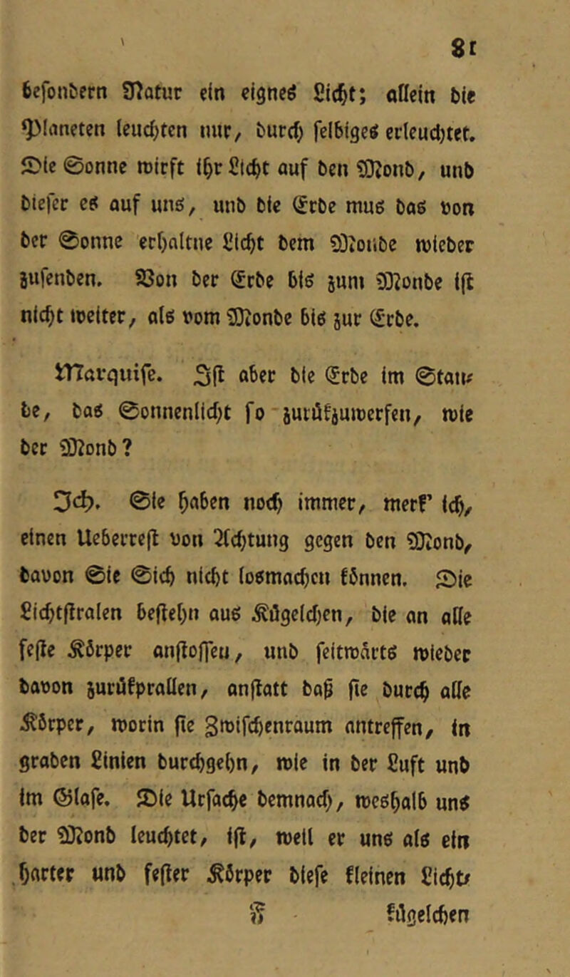 fcefonbern Statur ein eignet Slc^t; oßein ble Planeten lendeten miC/ t»urd) felblgeö erleudjtet. SMe ©onne rotcft l^r£td)t öuf ben SDJonb, unb biefcr ei auf ung, unb ble Scbe muß bas »on ber ©onne ecfjnltuc ^ic^t bem ?ÖJoiibc rolebcr jufcnben. S3on ber Scbe biß jun» 9Konbe tjl nlc^t lueiter, alß vom 93ionbe biß sur (£cbe. iTtttvquife. 3(1 l>tc <5rbe Im ©tan# he, baß ©onncnlid;t fo'iuiüfiuivcrfen, mie ber ^ßtonhl Dd). ©ie ^aben noch Immer, merf’ Ic^, einen Uebcrrefl von 2Cdjtung gegen ben £0tonb, bauon ©Ie ©leb nicht (oßmacben fSnncn. Sie Sicbtflralcn befiebn ouß ^ögeldjen, ble an aHe feile Körper anfloOeu, unb feittvartß tvlebec bavon jurüfprallen, onflatt bo0 fie öureb Körper, morin fie 3»jlfcbcnroum antreffen, in graben Slnlen burebgebn, mie in ber Suft unb Im ®lafe. Sie Urfacbe bemnad), mcßbalb unß ber £0?onb leucbtct, Ijl, mell er unß alß ein ,bnrt«r «nb fefler Körper blefe flelnen Ciebt/ ft filgelcben