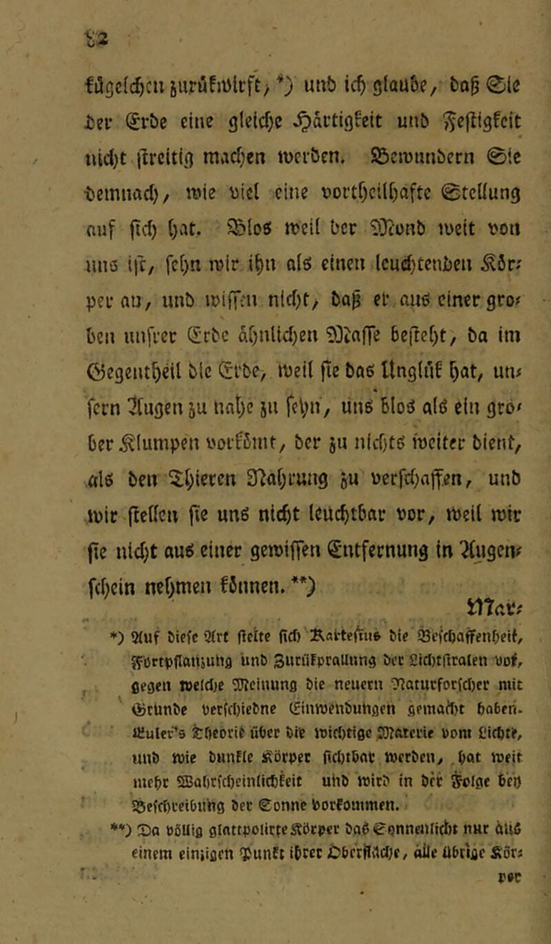 filc|c[c^cii 5urüfiDirft> *) utib ic^ glaube, bo^ @le isev ^rbe eine gte(cf)c ^actigfeit unb tuc()t ilrcitig raadjen werben. SBcwiuibcrn 0ic ■bemnad), wie viel eine nortf)ciU)aftc Stellung nuf (td) ()at. 5E>loS weil ber ^}iUHb weit von nno ifc, fcl)« wir i^n olö einen lcud)tenben Äör; per au, unb wiffm nid)f, ba^ er auö einer gro« ben nnfret Q;rbc dr)nlid)en 'DDiaffe 6e|te[)t, ba ini ©egent^eil blc Srbe, weit fle bae UnglüE r)at, utu fern klugen ju nat)e jn feVii, linö blo^ alö ein grb» ber ^'lumpen vorfbmt, ber jn nid)tö weiter bient, alö ben 5;l;iercn 37a()rung ou verfd^affen, unb wir flellcn fie uns nicht leuchtbar vor. Weil wir fte uid)t aui einer gewiffen Entfernung in 7lugew fchein nehmen fönnen. ü\‘lav( *) 9(uf öiefc 9(rt Uette fiel) K«t:te(iu6 bi? Scfc^afffn^eif, Jfiirtoflattäunfl unö Sutfifpcallung öcc 2itl)tgcalen uo<, j ßegen »elclje 'Uleiimnfl öie neuctu ?Jaturfor(cI)tr mit ' (StUnbe «fc(cl)ictne (fiuwjenöuhflfh flpmatt)t boberi. JTuler’s tOeocit über i)ie »i({)ti0c SJIfttcrif »ora Siebte, uui) toie biinUe :^örpet ri(l)t6at; tvreben, bot roeit nifbc SBabtfcbcinlicCfcit uii6 Wie? in ört ffclge 6'cb ■ S5eftr)cei0«hg öcc Eonne Vorfoutmen. •*) So »öUifl fllnttpoiicteSbtper öob eonnenliUu nnr itUfi einem einiiflcn <Punet ibcet £)6rttlvtc(;c, alle UPcige £ör«
