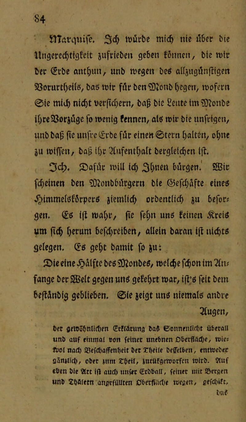 SITftn^uife. 3cf> tt)ücbe mic^ nie über tie llngcree^tlgfeit jiifriebcn geben töimcn, tie rolc bec ^cbe mn^un, unb wegen be« alfjugönfligen S3ocurtf)ei(«, baö wie föc ben2)ionb[)egen, wofern 0le ni(f)t werfid)ern, bo^ bic Seiite tm gjionbc ir)ce58oriugc fo wenig fennen/ alt! wir bie unfiigcn, unb ba^ |»c unfi-c lirbe für einen 0tefn f^alteii/ o^ne iu wtffen, boH if)r 2f«fent[;alt bergleld>en lit. 3clE?. JDaföt: will id) 3t)Ken bürgen.' 9Bir fd)einen ben tOionbbilrgern ble föefd;äfte eine« .^immelöfbrpcr« jiemlid) orbentlic^ ju befor« gen. i(l wal^r/ |ie fe[)n unö feinen Ärei^ um fic^ f}erum bcfd)reiben, allein baran t(l nld)tß gelegen. St! ge^t bamit fo jut JDie eine ^alftc beö tOJortbe«/ welche fc^on im 2ln; fange ber SSJelt gegen un^ gefef)rt war, ifl’ö feit bem beflSnbig geblieben. 0le jeigt unö niemalö anbre 3lugen, tiet flfVti5(inlirt)en ffcnatimg ao« 6onnfnlirt)t überall unb auf einmal «on feiner unebnen Oberflttepe, wies tbel nact) IBefcbaffenbeit bet rbeile betreiben, entweber flänilic^, ober jnm Sbeil, lurUfgcwotfcn wirb. 9(uf eben bie 9ttt ift aud) nnfet ffrbbnil, feinet mit IBerßen unb Zbaiem onarfüilten ßbetfiiirf^e weaen, fiefdnft, bnf
