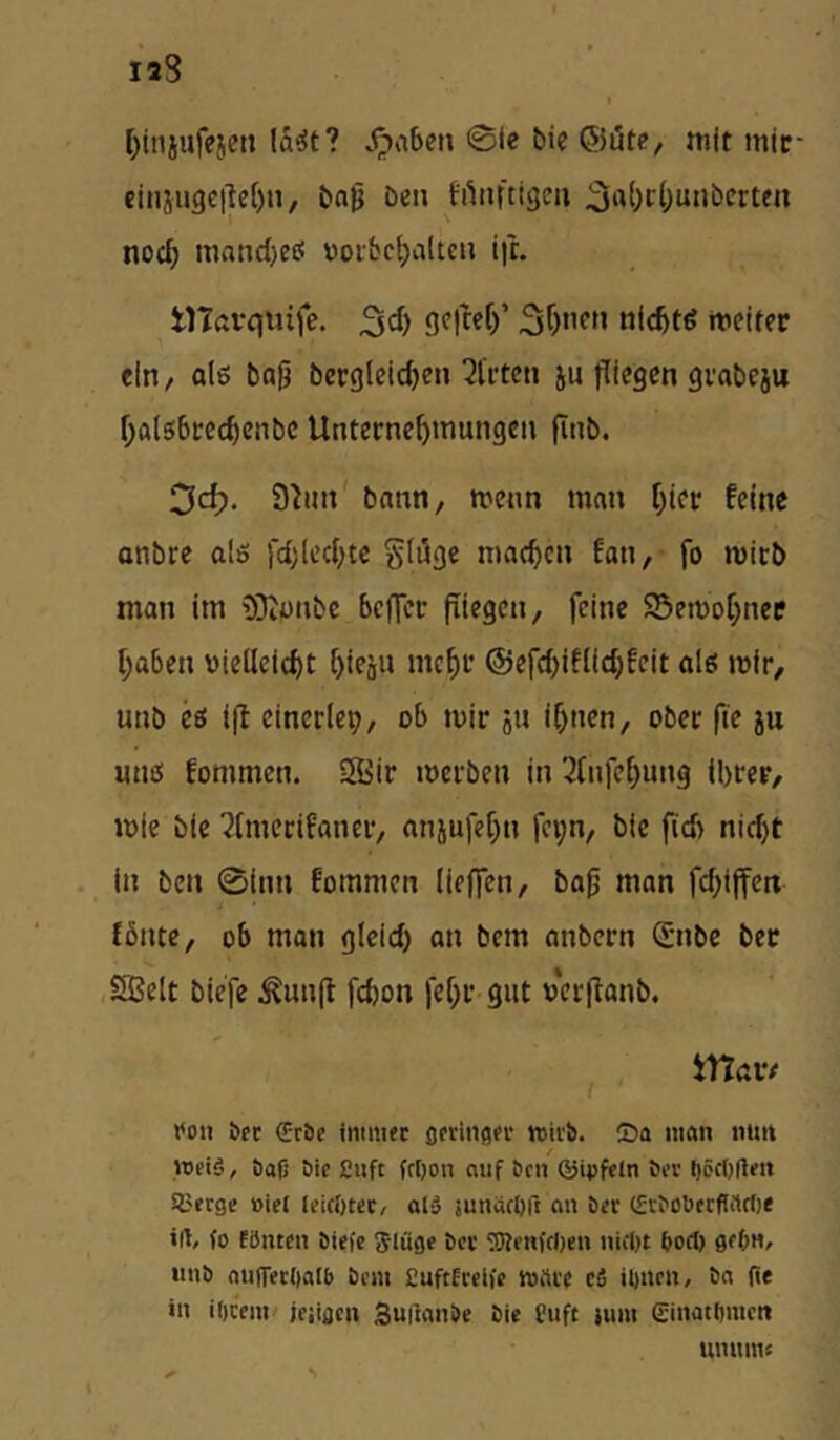 I)injufejct! la<5t? 0le bie ©lite, mit mic- einju3ei|e()ii, bng be» h^tiftigeii noch maHd)eö voibc^altc» ifc. tlTftvquife. nicbtö meiter ein, als bafj berglcicben ^trtc» ju fliegen gvabeju f;a(s!bcecbenbc Unternehmungen flnb. 3c^. bnnn, menn mein Ifler feine anbre alö jchlechtc Stflge machen fan, fo mitb man im 9}iünbc befler fliegen, feine SSemohncp haben vielleicht hieäu mehr ©efchiflichfeit als mir, unb cö ifl einerlep, ob mir iu ihnen, ober fle ju unß fommen. Sir merben in 3lnfehung ihrer, mie bie 2tmerifaner, anjufehn fe^n, bie fleh nicht . in ben 0inn fommen lieffen, ba^ man flhiffett fönte, ob man gleich an bem anbern Snbe ber ,Selt biefe ^unfl fchon fehr-giit verflonb. • ^ . tTtciv roll bet €rbc ititmec Ofriiiflor miib. ©a man nun «eiö, bafj bic 2nft fcl)on auf bfii ©ipftJn bev t)öc()(lm 9.'erge »iel leicöHt/ al» junaebft an b«r (fcbobtcflrtrt)« irt/ (0 Eönten biefe Slüge bcc ^Renfdjen niclft bori) imb oufTecOaff) bem £uftEceife mfti'e cS ibnen, ba fie in ificent' jeiifien 3uilanbe bie Cuft lum ginatbiuett unnmc