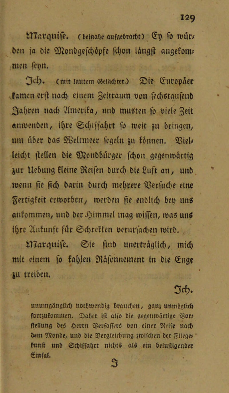 tlTarquife. (beinate oufiubtattt) (5p fo tvöc/ bcii ja öle iOiOnbflercl^ßpfe fd^on lÄn^i^ angefom? men fcpn. Dc^. (mit iftutcm ©dachtet.) SDic (5iiropSec famen erj! nad) einem Sciteaum von fec{)e!taiifenb nad) '‘itmci-ifa, mit) mußten )b viele Seit «mvenben, if)re 0d}iffftl)rt fo tveit ju bringen, um über baß SSßclrmcet: fegeln ju f6nncn. 93iel» leidet iteüen bie ©Jcnbbikger fd)on gegenmfirtlg juc Uebung tleine Sleifen bureb bie Suft an, unb. wenn fie ficb bacin burep mebrerc ?3et:iud)e eine ^ertigfeit ermorben, rcerben fie enMtcb bep unß onfommen, unb berJpImmel mag miHen, maß miß ihre 2{iitunft für 0d)reBfcn »enirfadien mirb. ilTatgiiife. 0ie (tnb unevtrSglid), mid) mit einem |b fa(),(en 3{ä|bnnement (n bie Sng« iu treiben. imumaanßlifl) notbttjenbifl braucljcn/ flanj unmc.oticft foctiufommen. Saftet i(i alio Bie fleflemvättifle SSotf fteUung BeS ^lettn «UerfafTerS Don einet Vtrife nneft Bern TOoiiBf, unB Bie ajetglcifftuiifl itoifdien Bet fliege« ’ funfl unB Seftiffnfttt niefttS old ein beluiligctiBec €i«fal.