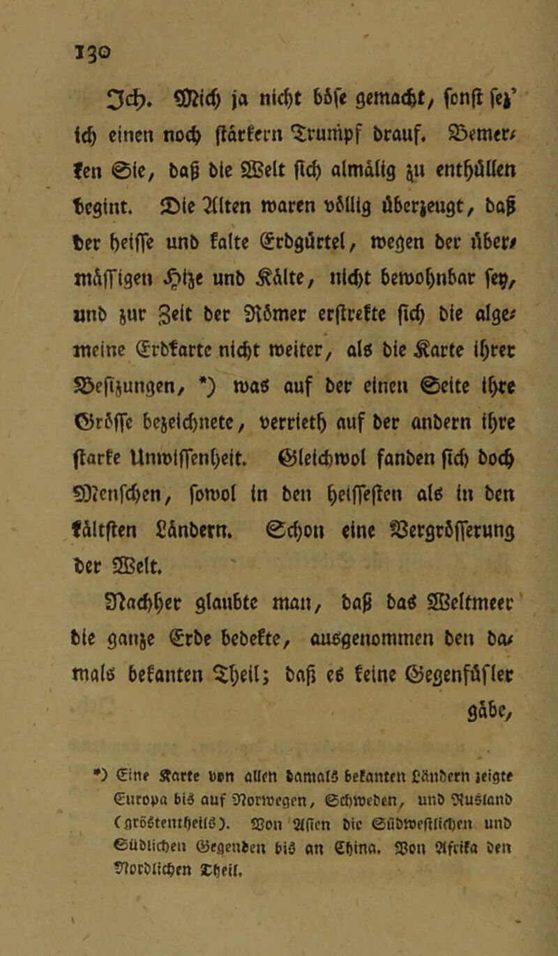 Ddj. ja nif^t böfe fonjl fej’ i<b einen nod) fldrtern ‘Irunipf brauf. 93cm<r/ fen @ie, bai ble SBelt almdlig ju ent^öüen teglnt. 2)le 3(lten waren vSütg öberieugt, baf ber betflfe unb falte ^rbgöctel/ wegen bec i'ibew wdffigen ^tje unb ^dlte, nltbt bewohnbar fep, «nb jur Seit bec 9tömer ec|lceftc ficb bie algc# jueine (Jrbfartc ni^t weiter, ol5 bie ^artc if)rec SBefijungen, *) wa6 ouf ber einen 0ettc ll>fe ©rfffc beielcbnetc, »erriet^ auf ber anbern ifyrc flarfe llnwlffen()eit. ©leicbwol fanben boeb SDtcnfcben, fowol in ben f)etfle(!en ale5 in ben fdltflen fi&nbern. 0cf)on eine SJergröffetung ber saSelt. IJ^acb^er glaubte man, baß ba« SIBeltmeec’ bie ganje €rbe bebeftc, mißgenommcn ben ba# male; befanten ^$I;eil; baß e$ feine ©egenfüfler gäbe, •) €inf Starte öett öUen ftantfllS Betanten CSnöftn jeigte €uroj)a 6id auf 9?orjric9cn, ©cf)tt)i’Ben, unö ^luslonö tflröSteiu^cilß). 9Son afien Bic ©üöweßlirtjen unö ©ü&licl)eii ©cflenBcii biS nn €f)ina. Sßo» fSfiifa öeii 7?otbli(pen iCdtil.