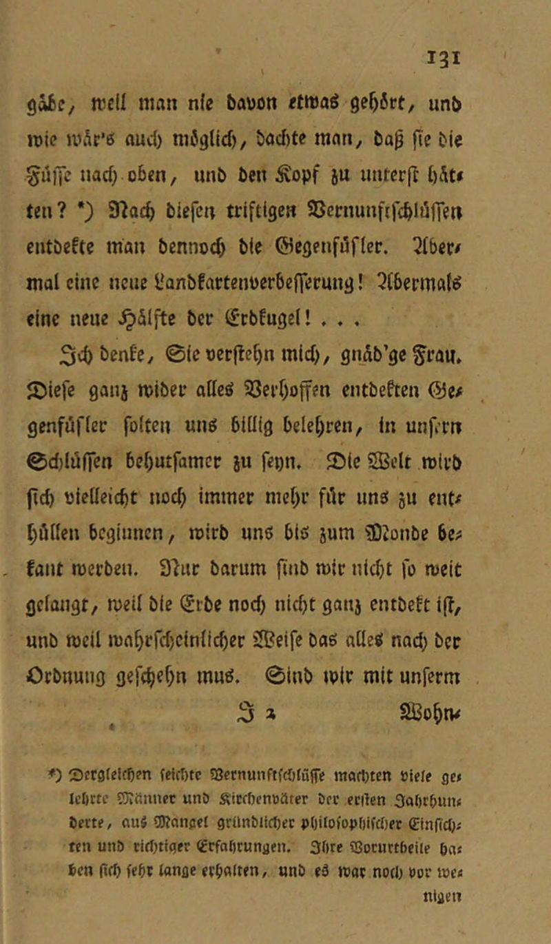 göfcc/ trell man n(e bawon «tmaö gehört, unb roie JVi.k’6 aud) mUglid), bad)te man, ba^ fic bic guiJc nacf; oben, unb ben ^opf ju uiuerjl bSt» ten? •) fflacb biefcn triftige« SSernunfifcblölTen entbeftc man bcnnod) bte ©egenföfler. Qfber# mal eine neue l'anbfartenperbeffecung! 3(berma(<? eine neue ^Slj'te ber (fcbfugel! , . . 34)i>rufe/ 0ict)erflebn mid), gndb’gc^ran, J^iefe ganj miber atleö 93erf)offen entbeften @e# genfjüfler folteu ung billig belehren, in unft-rn 0d)lü(fen bel>utfamcc iu fepn. 2)ic SBiit wirb ftd) nlelleid)t nod; immer mc()r für unet ju ent^ Zöllen beginnen, mirb uns biö jum ®Jonbe be# fallt merbeu. S'iiir barum jliib mit nicht fo weit gelangt, meil bie (£ibe nod) nicht gauj entbeft ijT, unb meil mahrrd)einlicher 5S?eife bag alle« nad} ber Orbnuiig gefchfhn muö. 0inb tpir mit unferm 3 » Sßohm ♦) 3ct0felfe?n feicr)tc ffietnunftfcötüfe itt«cl)ten Biele ge» leftrtc 53?fiimec unö ÄicffienBater Der erilen 3a()c{»un< Certe, au« CKangel granbltcfjec pOilofoBOifcljet Cinfict)» teil unö tiriniger cerfaöcungeu. 3lire SSocuctbeiie 6a« 6e« (ifp febr longe ei:6«ft«n, «nb eä wac noclj »or tue« nlgen