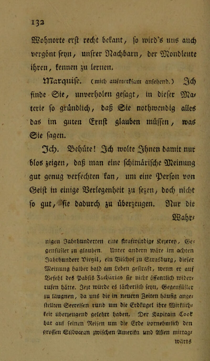133 SPo^norfe cvjl rec^t bcfant, fo mirb’ö iui6 auc^ »ergönt fcyit/ unfrer 37(tcl)bani/ bei-SJi'onblciue fenncn 511 lectiett. Xnarejuife. (mlcl) aufiuftffam ontf[)cnb.) 3*^ fiinbc 0te, un»crf)Dlen gelßgt/ in bicfec SJIo/ teile fo griÜnblid), ba0 .01c notbrocnbig oUeg ■■bati im guten ^rnfl glauben müHen/ maß 0te fagen. 3cl). 9£)e5üte! njolte 3tt)n^n bamit nuc bloßieigen, ba^ man eine f(^imärifd)C ^Keinung gut genug wcrfed)ten Eon, um eine ^crfon von @ei(l in einige 5ßec(egenl)Cit ju fesen, bod) nid)t fo gut, ‘fie baburcf) ju öberjcugcn. 3^ur bie SBa^c# nigcu Jaljrtmnticrrtn eine (trafwürbifl« Äejetto, ©ts ßenfüflec su ginubfn. Unter anbcrn wäre im ocbten Saiivlmnbert t'ivgil, ein !ßifcI)of ju ©tmäbutfl, biefet SKeinung bgiber bniö am Ccben geflcaft, wenn er auf JBefebl öe6 ^abfiS 3aeb«tia6 Re nicht öffcntlict) tnibcr» rufen hätte. 3fJt würbe ti lächer(icl) fron, ©egenfüRct lu liiugnen, ba unö bie in neuern Seiten hüuRg ange< Reuten ©eereifen runb um bie (Erbfuget ihre «SBitflitO» (eit übcrieiigenb gelehrt haben. :Ser Stapitain CooC hat auf feinen Gleiten um bie €rbe i'ornehmlirf) bett gri'ffen eiiboccan jwifchen aimeciht wnb Mfien mittag» Wärt#
