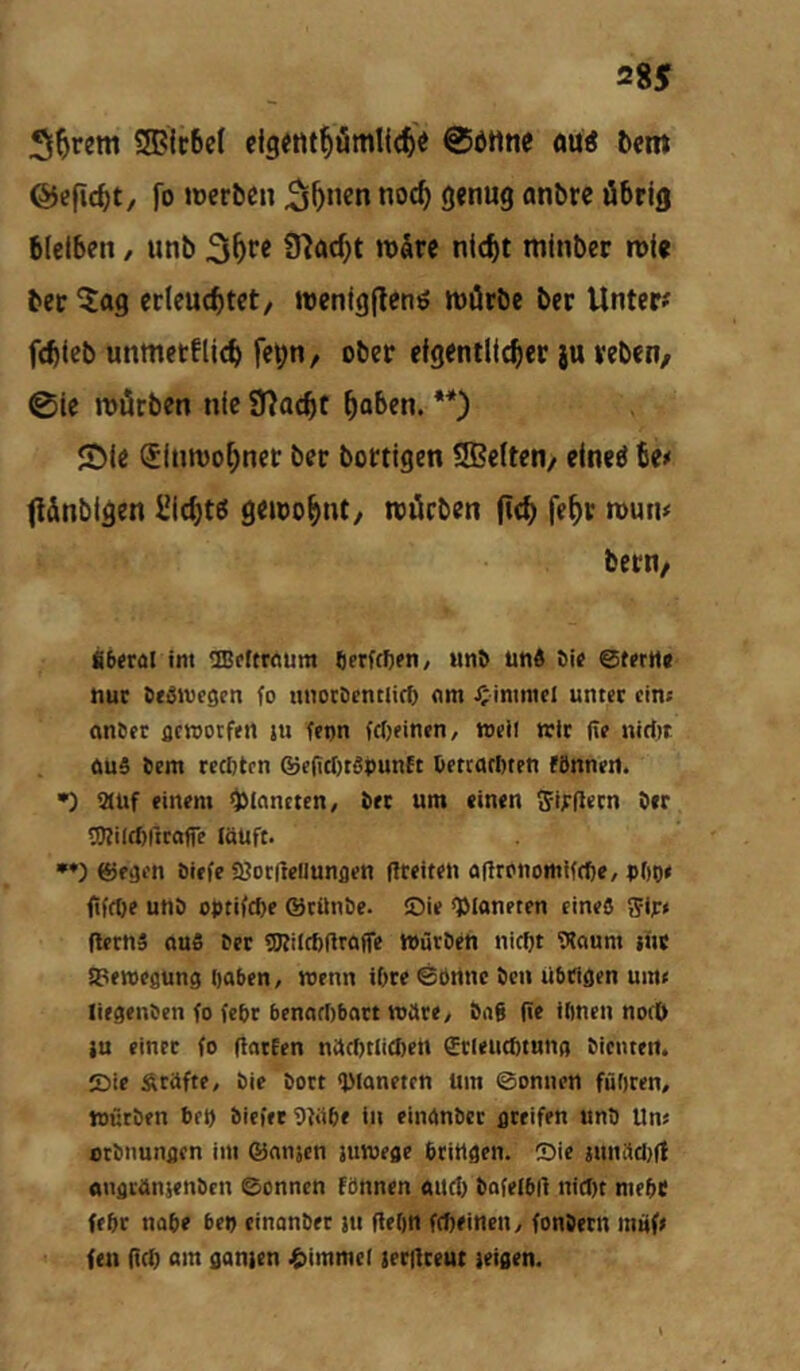 SGBIcbet ©ötlne öüö ^em ©efic^t, fo Joeröcn ^^ncn noc^ gjnug anbrc öbrifl bleiben, unb 3^'’« 9^ad)t vokvi nicht minber n)(« bet ^ag erleuchtet, wenlgflcnö roörbe ber Unter# fchteb unmetflich fet;n, ober eigentlicher ju reben, @le mlÜrben nie 9?ocht ho^en. **) 5Dle (JInroohner ber bortigen tffielten, elneö be# f!&nblgen Sichte geioohnt, nnürben (Ich fe^t n>un# bern/ fi6eral int OBcttrnum Qerfcftcn/ unO und Oie @tertl( nur Oedive^en fo nnocOrntlirf) om J^inimei unter eine «nSer flcrootfen ju fenn fc()eincn, nteil wir (ie nidtt <iu5 Oem rccötcn ©cfitOtöpunEt Oetcflrttten fönnetl. •) iauf einem ^Inncten, Oer um einen i5it:gern 0er SKilcßitrafie löüft. ©eaen Oiefe SJontellunflen greifen ogrenomiffbe, pOpe gffOe unO optifc^e ©rünOe. ©ie QManeten eine« ^ipt gerns aufi Oer üJfilcßgroffe WürOen nic^t Slcium jitc SPeroegung oaben, wenn iOre ©Prtne Oen übrigen um< liegenOen fo febr benorttbart wäre, 0ii6 ge ifinen norO iu einer fo garEen närt)tlic{)en SrleucOtHng Oientett. ©ie Äröfte, Oie Oort <Olanetfn Um ©onnen füOren, Würben bep Oiefet Wibe iu einänOcr greifen unO Uns orOnungen im ©ansen iuwege bringen, ©ie 2unäcl)g ougränjenöen ©onnen fönnen ailcl) Oafelbü nicl)t mebr febr nobe bep cinonOer ui gepn fepeinen, fonOern m»f> feil gep om gonjen {timmel jergreut leigen.