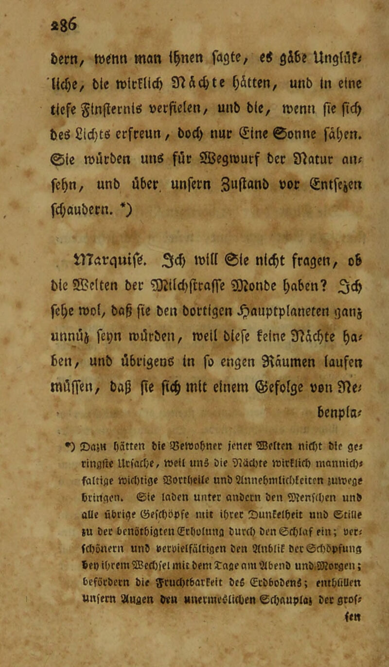 bern, wenn man i^nen fagte, e^ gäbe UtiglöP/ 'liebe, btc wieflieb af^&cbte bitten, unb In eine tiefe Stnjlecni«! verfielen, unb ble, wenn (Te (td) beS £id;te! erfreun, bod) nur Sine ©onne fal;en. 0le würben utW für SSBegwurf ber Statut an; febn, unb über, unfern 3w(l«nb vor Sntfejert fd;aubern. *) tlTarquife. 5ld) will ©le nicht fragen, ob ble Sffielten ber ^tld)ftra|Te 50Jonbe haben? fehe wdI, bab fie ben bortigen .^auptplaneten ganj unnüj fepn rcürben, weil blefe feine 3?üchte ha; ben, unb übrigens In fo engen Sväumen laufen möffen, bajl (le ftch mit einem ©efolge von SHe; benpla; •) DrtjH Oätten Sie 5Sewo&npr jeticr heften bip gpi ringftc UefoebP, tt>Pil unS öip 'i)7äcl)te wirflirf) monnicl); falttflp tt)i(I)tige 58oi:tt)eilP unb Slnnpbmlicbfcitpn jmupße bringpn. ©ie laben untec anbeen bPii <SKenf(I;cn unb üUe übrige ©pfepöpfe mit ibrec SrnnEelbeit unb Stille ju ber benötbigtpnScliülunfl burcl) bpn©tplaf ein; uct; febönern unb »ecbielfältiflen ben Stnblif bccSrfiöpfung 6pi) iOrem®eri)fei mit bem tagp nm 9lbpnb unbiSBougen; beföcbPtn bie ffrudjtbarEeit beß €cbbobpnß; entbfiUen unfern 3(Uflen ben Mnevmeßlirtien ©rtjauploi ber gtof» (ett