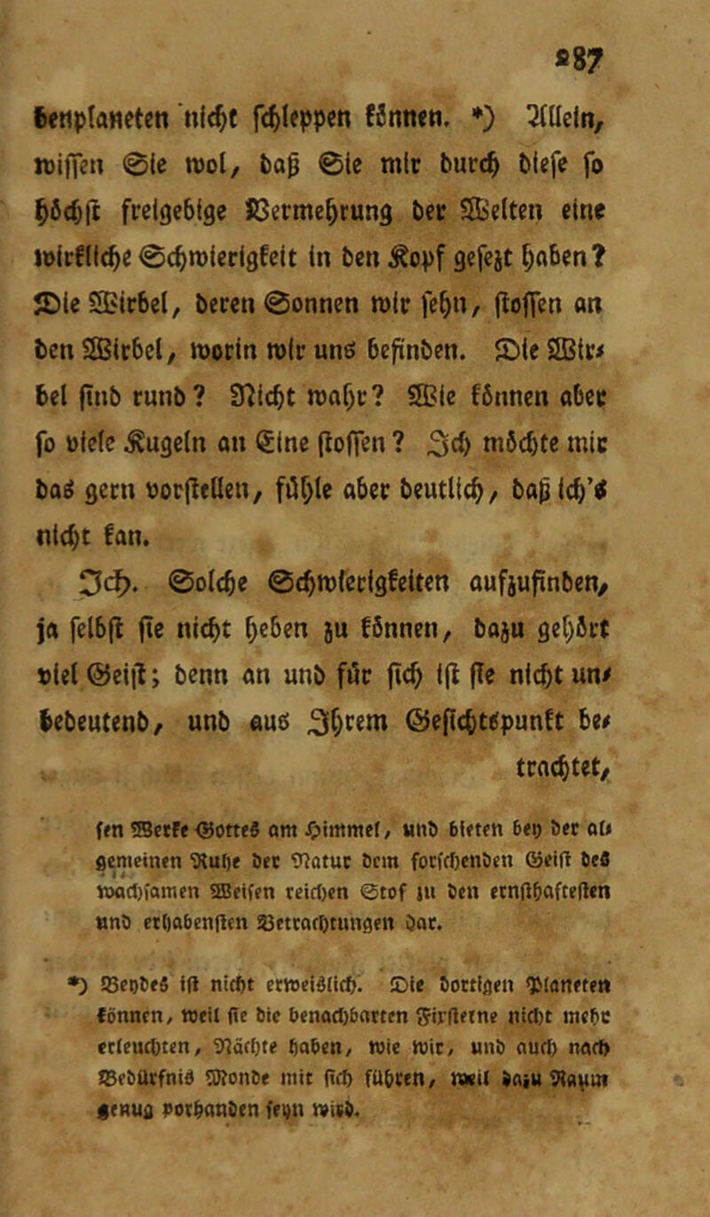 *87 feetiplaneten nlc^f f(^)Icppcn föntten. *) 3tllejn, iDifie» 0ic n>ol, fca0 01e mir burc^ blefc fo ^öctft freigebige Jöerme^rung ber SBeiten eine i»irfll<b« 0c^n)ierigfeit ln ben ^^opf gefejt ^nben? JDle Sßirbel, beren @onnen mir fe^n, (loffen an ben SSBirbcl, morin mir unß befinben. 52){e SBir# beljtnbrunb? SHicbt maf)r? Sffiie fönnen ober fo üieic kugeln an (5ine poffen ? möchte mir baö gern oorpeilen, fiü^le aber beutlich/ ba^ Ich’i nicht fan. 3cf). ©olche 0chm(erigfeiten aufjufinben/ ja felbfl fie nicht l)ibm ju fönnen, baju gehört »iel ©eijl; benn an unb för fich i(l (Te nicht un# hebentenb/ unb auß ©epcht^punft be# trachtet/ (m ®ctff <!5ottf6 am Jpimmef/ Mn^ bUttn b<t) Sec alt flemeinen 3?u()e öet 9?atut öcin forfcf)env)cn ®ei|l öcö »ad)famcn 5Beifen rciri)«n ©tof ju icn «cnfttiaftegen «nö etliabengcn aBcttacßtunscii öat. •) !8ct)l)f6 i(l nic^t etwdSIicft; JDU bottifleii fönncn, nxK fte Die benocI)baTtm t^irltetne nic()t mebe «eCeutbten, inäcbte ftaben, wie mit/ unö auch nart) TBföütfnid 5)?on6f mit (icb fti&ten, kkU )aiu Tto^in itnuo )»otbanStn fti)n miib/