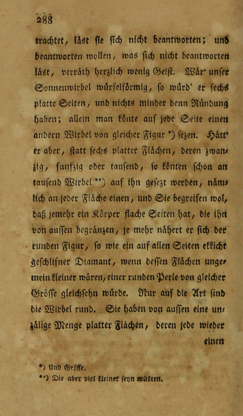 troc^tet/ \hit fle ftc^ tiW)t BeantwortenunÄ Beantworten wotlen, waö ficB nicf)t beantworten lÄöt, üerrätB BerjUcf) wenig @ei|t. SBdt’ unfet 0onnenwirbel wörfciförmtg, fo wi5cb’ er fecb^ platte 0elten, unb nlc^tö mlnber benn ^iinbung Baben; allein man fönte auf jebe 0eite einen önbern SBIcbel von gleicher ^Igur *) fejen. ^&tt’ er aber, flatt fed)0 platter §(5cBen, beren jwan# |lg/ funfjlg ober taufenb/ fo fönfen fcBon on taufenb Sffiirbcl *‘) auf If^n gcfejt werben/ nSnu lief) an jeber ^löcBe einen / unb @le begreifen wo(/ bo0 jeme[)r ein Körper flache 0eiten Bat/ bie IBrf von aujten begronjen, je meBr n^Bert er ftcB bce < tunben §igur/ fo wie ein ouf allen 0eiten effitBt gefcBllfnet JÖiamant/ wenn beffen ^IdcBen unge# mein flelner wären/ einer runben Q3erlc von gIcIcBcr ©röffe gleIcBfeBn wörbe. 3^ur auf ble 5frt finb ble SJitbel runb. 0le Bab^n von aulfen eine un« ^älige ^enge platter SldcB^U/ beren jebe wieber einen *) Uno ®t5re. *’) ©ie a6«t »icl fteinet ffon müSttn,