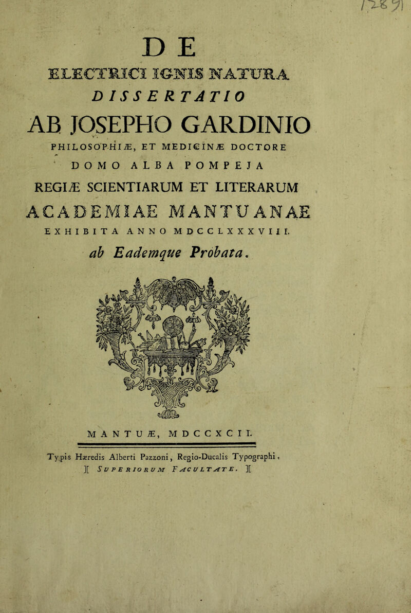 / y\ D E ELECTRICI IONIS NATURA DISSERTATIO AB JOSEPHO GARDINIO PHILOSOPHI/E, ET MEDIGINjE DOCTORE DOMO ALBA POMPEJA REGIiE scientiarum et literarum EXHIBITA ANNO MDCCLXXXVIII. ab Eademque Probata. MANTU.®, MDCCXCII. Typis Hseredis Alberti Pazzoni, Regio-Ducalis Typographi, ][ Superiorum F^cult^ite. ][