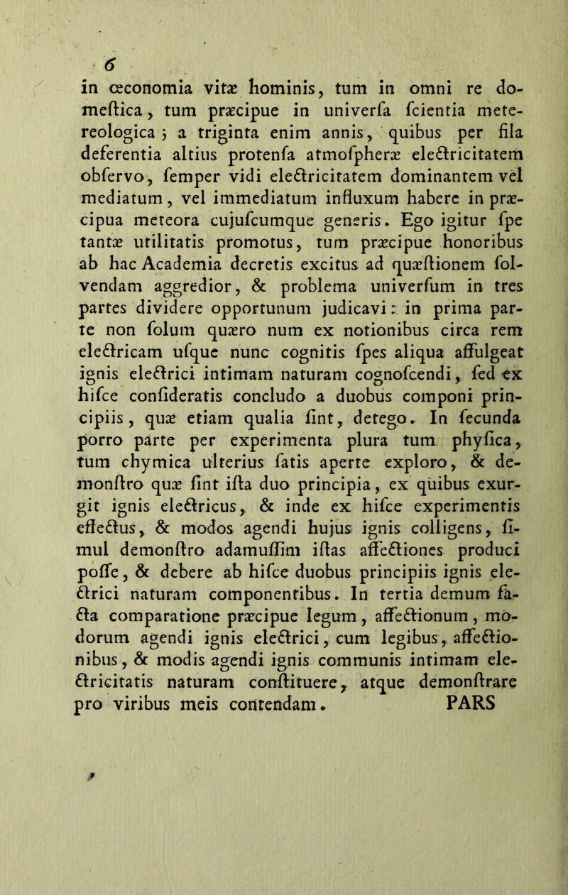 in oeconomia vitae hominis, tum in omni re do- meftica, tum praecipue in univerfa fcientia mete- reologica 3 a triginta enim annis, quibus per fila deferentia altius protenfa atmofpherae ele&ricitatem obfervo, femper vidi ele&ricitatem dominantem vel mediatum, vel immediatum influxum habere in prae- cipua meteora cujufcumque generis* Ego igitur fpe tantae utilitatis promotus, tum praecipue honoribus ab hac Academia decretis excitus ad quaeftionem fol- vendam aggredior, & problema univerfum in tres partes dividere opportunum judicavi: in prima par- te non folum quaero num ex notionibus circa rem ele&ricam ufque nunc cognitis fpes aliqua affulgeat ignis ele&rici intimam naturam cognofcendi, fed ex hifce confideratis concludo a duobus componi prin- cipiis , quae etiam qualia fint, detego. In fecunda porro parte per experimenta plura tum phyfica, tum chymica ulterius fatis aperte exploro, & de- monftro quae fint ifta duo principia, ex quibus exur- git ignis ele&ricus,, & inde ex hifce experimentis effe&us, & modos agendi hujus ignis colligens, fi- mul demonftro adamuffim iflas affe&iones produci poffe, & debere ab hifce duobus principiis ignis ele- ftrici naturam componentibus. In tertia demum fa- &a comparatione praecipue legum, affe&ionum , mo- dorum agendi ignis ele&rici, cum legibus,, affe&io- nibus, & modis agendi ignis communis intimam ele- flricitatis naturam conftituere? atque demonftrare pro viribus meis contendam. PARS