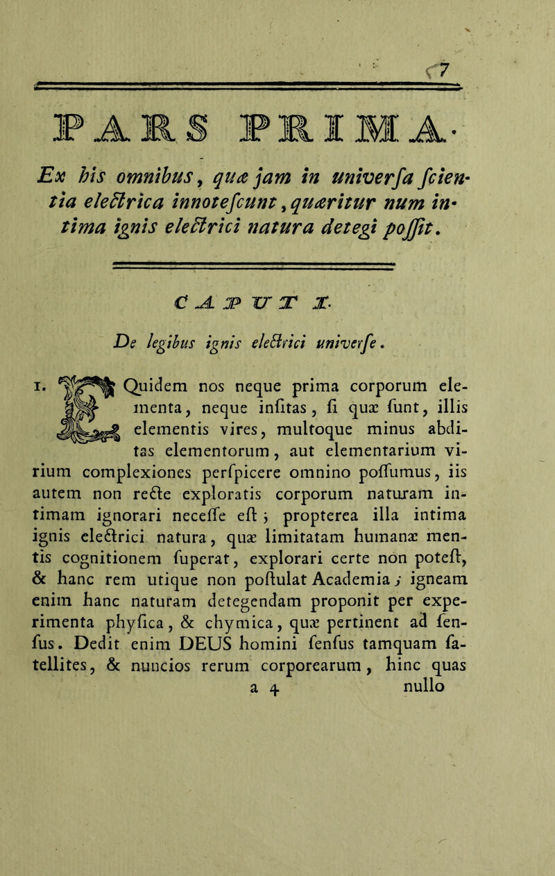 Ex his omnibus, qua jam in univerfa fcien- tia eleffirica innotefcunt ,quaritur num in- tima ignis electrici natura detegi pojfit. C Jl T> U T X De legibus ignis ele&rici univerfe. i. Quidem nos neque prima corporum ele- menta, neque infitas , ii quae funt, illis elementis vires, multoque minus abdi- tas elementorum, aut elementarium vi- rium complexiones perfpicere omnino poffumus, iis autem non redle exploratis corporum naturam in- timam ignorari neceffe efl j propterea illa intima ignis ele&rici natura, quae limitatam humanae men- tis cognitionem fuperat, explorari certe non potefl:, & hanc rem utique non poftulat Academia j igneam enim hanc naturam detegendam proponit per expe- rimenta phyfica, & chymica, quae pertinent ad fen- fus. Dedit enim DEUS homini fenfus tamquam fa- tellites, & nuncios rerum corporearum, hinc quas a 4 nullo