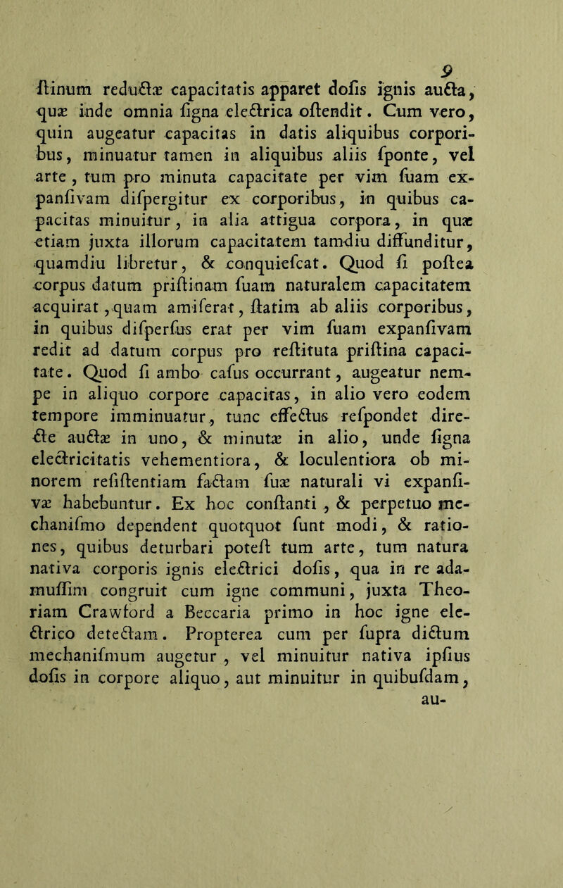 ftinum redu&ae capacitatis apparet dolis ignis autta, quae inde omnia ligna ele£irica ofiendit. Cum vero, quin augeatur capacitas in datis aliquibus corpori- bus, minuatur tamen in aliquibus aliis fponre, vel arte , tum pro minuta capacitate per vim fuam ex- panfivam difpergitur ex corporibus, in quibus ca- pacitas minuitur, in alia attigua corpora, in quae etiam juxta, illorum capacitatem tamdiu diffunditur, quamdiu libretur, & conquielcat. Quod li poftea corpus datum priftinam fuam naturalem capacitatem acquirat, quam amiferat, Aatim ab aliis corporibus, in quibus difperfus erat per vim fuam expanfivam redit ad datum corpus pro reftituta priftina capaci- tate . Quod fi ambo cafus occurrant, augeatur nem- pe in aliquo corpore capacitas, in alio vero eodem tempore imminuatur, tunc effe&us refpondet dire- cte auttae in uno, & minutae in alio, unde ligna ele&ricitatis vehementiora, & loculentiora ob mi- norem refiftentiam fa&atn fuae naturali vi expanft- vae habebuntur. Ex hoc conflanti , & perpetuo me- chanifmo dependent quotquot funt modi, & ratio- nes, quibus deturbari potefl tum arte, tum natura nativa corporis ignis electrici dofls, qua in re ada- mullim congruit cum igne communi, juxta Theo- riam Crawtord a Beccaria primo in hoc igne ele- ftrico dete&am. Propterea cum per fupra di&um niechanifmum augetur , vel minuitur nativa ipfius dolis in corpore aliquo, aut minuitur in quibufdam, au-