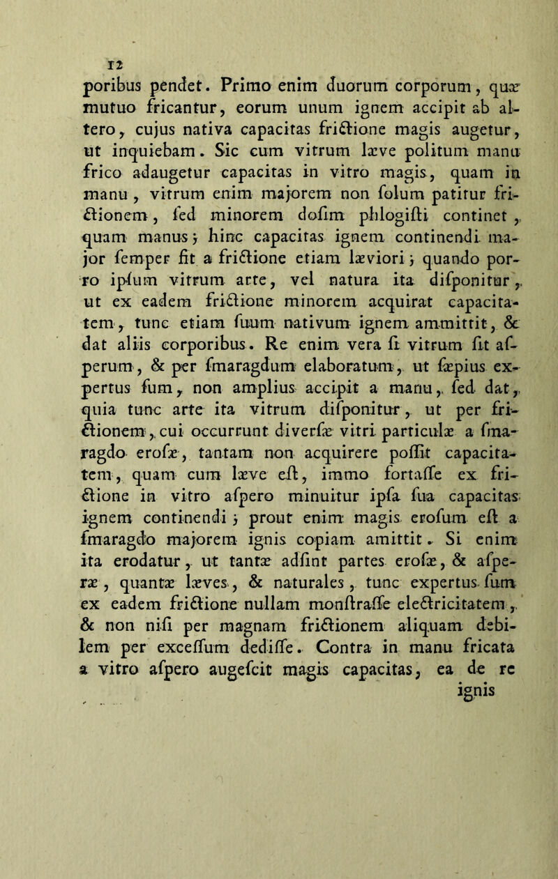 poribus pendet. Primo enim duorum corporum, quce mutuo fricantur, eorum unum ignem accipit ab al- tero, cujus nativa capacitas friCtione magis augetur, ut inquiebam. Sic cum vitrum laeve politum manu frico adaugetur eapacitas in vitro magis, quam in manu , vitrum enim majorem non folum patirur fri- ctionem , fed minorem defini pblogifli continet ,, quam manus j hinc capacitas ignem continendi, ma- jor femper fit a friCtione etiam laeviori quando por- ro iplum vitrum arte, vel natura ita difponitur,. ut ex eadem friCtione minorem acquirat capacita- tem , tunc etiam fuum nativum ignem ammittit, & dat aliis corporibus . Re enim vera li vitrum fit af- perum, & per fmaragdum elaboratum , ut fopius ex- pertus fum, non amplius accipit a marm,, fed dat,, quia tunc arte ita vitrum difponitur, ut per fri- ctionem, cui occurrunt diverfae vitri, particulae a fina- ragdo erofae, tantam non acquirere poffit capacita- tem, quam cum laeve eit, immo fortaffe ex fri- ctione in vitro afpero minuitur ipfa fua capacitas ignem continendi , prout enim magis, erofum eft a fmaragdo majorem ignis copiam amittit. Si enim ita erodatur, ut tantae adfint partes erofae, & afpe- rae, quantae laeves, & naturales, tunc expertus fum ex eadem friCtione nullam monltraffe eleCtricitatem & non nifi per magnam friCtionem aliquam debi- lem per exceffum dediffe. Contra in manu fricata a vitro afpero augefeit magis capacitas, ea de rc ignis