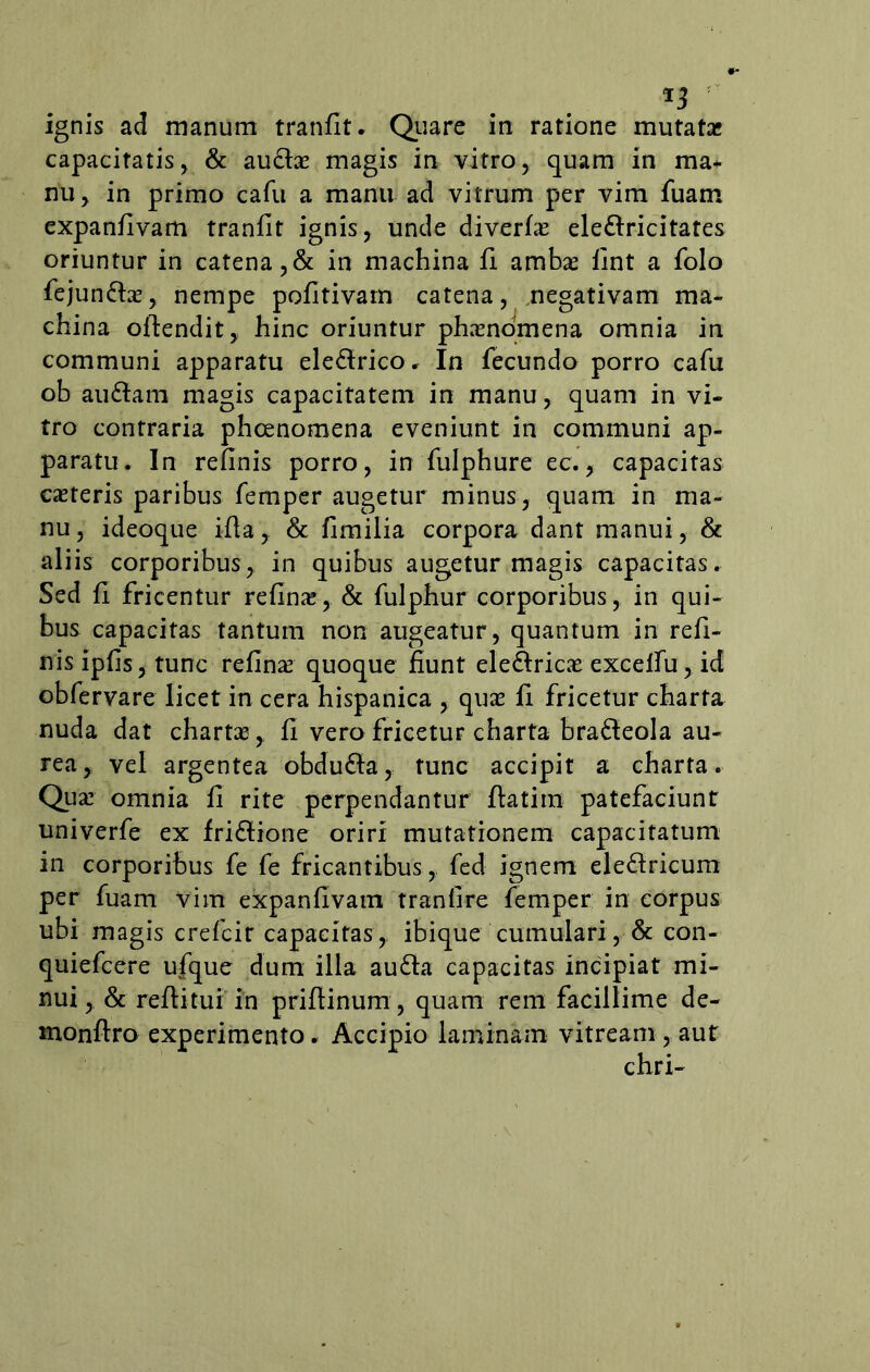 T3 r ignis ad manum tranfit. Quare in ratione mutata* capacitatis, & auchs magis in vitro, quam in ma* nu, in primo cafu a manu ad vitrum per vim fuam expanfivam tranfit ignis, unde diverfas ele&ricitates oriuntur in catena , & in machina fi ambas fint a folo fejundtas, nempe pofitivarn catena, negativam ma- china ofiendit, hinc oriuntur phasnomena omnia in communi apparatu eledtrico. In fecundo porro cafu ob audiam magis capacitatem in manu, quam in vi- tro contraria phcenomena eveniunt in communi ap- paratu. In refinis porro, in fulphure ec., capacitas casteris paribus femper augetur minus, quam in ma- nu, ideoque ifla, & fimilia corpora dant manui, & aliis corporibus, in quibus augetur magis capacitas. Sed fi fricentur refinas, & fulphur corporibus, in qui- bus capacitas tantum non augeatur, quantum in refi- nis ipfis, tunc refin^ quoque fiunt ele&ricae excelfu, id obfervare licet in cera hispanica , quas fi fricetur charta nuda dat chartas, fi vero fricetur charta bradleola au- rea, vel argentea obdudla, tunc accipit a charta. Qua: omnia fi rite perpendantur ftatim patefaciunt univerfe ex fridtione oriri mutationem capacitatum in corporibus fe fe fricantibus, fed ignem eledlricum per fuam vim expanfivam tranfire femper in corpus ubi magis crefcit capacitas, ibique cumulari, & con- quiefcere ufque dum illa audla capacitas incipiat mi- nui, & reditui in priftinum, quam rem facillime de- monftro experimento. Accipio laminam vitream , aut chri-