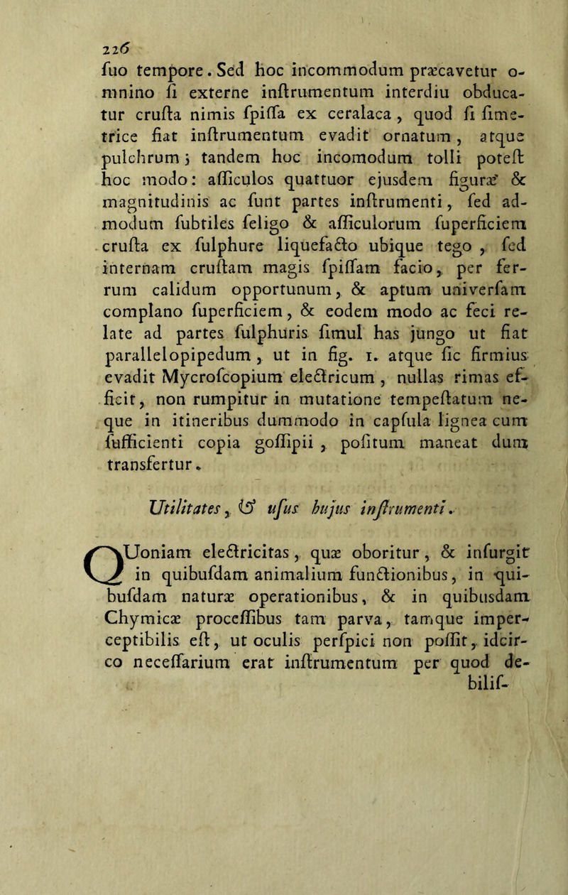 22*5 fuo tempore. Sed hoc incommodum praecavetur o- mnino fi externe inftrumentum interdiu obduca- tur crufta nimis fpiffa ex ceralaca , quod fi fime- trice fiat inftrumentum evadit ornatum, atque pulchrum 5 tandem hoc incomodum tolli potefl: hoc modo: afliculos quattuor ejusdem figura? & magnitudinis ac funt partes inflrumenti,. fed ad- modum fubtiles feligo & afficulorum fuperficiem crufta ex fulphure liquefa&o ubique tego , fed internam crullam magis fpiffam facio, per fer- rum calidum opportunum, & aptum univerfam complano fuperficiem, & eodem modo ac feci re- late ad partes fulphuris fimul has jungo ut fiat parallelopipedum , ut in fig. 1. atque fic firmius; evadit Mycrofcopium ele&ricum , nullas rimas ef- ficit, non rumpitur in mutatione tempeftatum ne- que in itineribus dummodo in capfula lignea cum fufficienti copia goffipii , politum maneat dum transfertur* Utilitates y (£> ufus hujus inflrumenti. QUoniam ele&ricitas , quas oboritur , & infurgit in quibufdam animalium fun&ionibus, in qui- bufdam naturas operationibus, & in quibusdam Chymicae procefiibus tam parva, tamque imper- ceptibilis eft, ut oculis perfpici non pofiit,. idcir- co neceffarium erat inflrumentum per quod de- bilif-