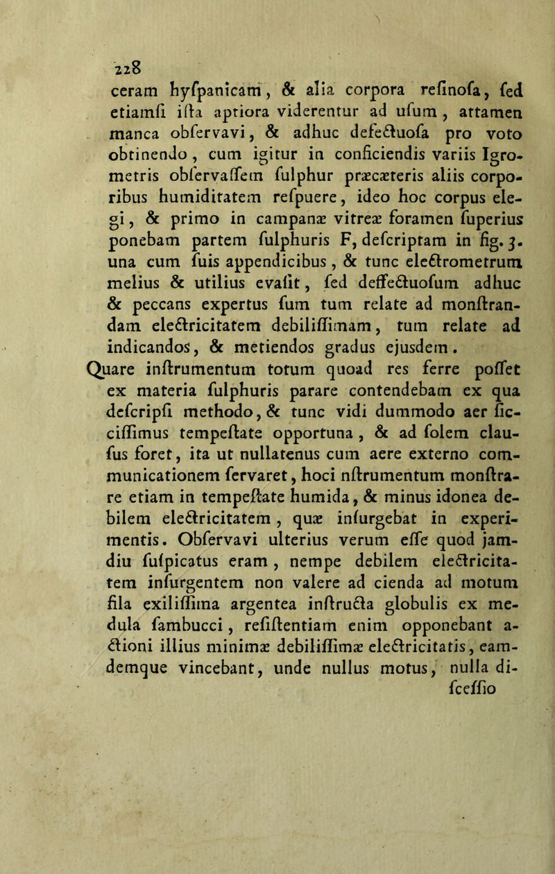 ceram hyfpanicam, & alia corpora refinofa, fed etiamfi ifta aptiora viderentur ad ufum , artamen manea obfervavi, & adhuc defe&uofa pro voto obtinendo , cum igitur in conficiendis variis Igro- metris obfervaffem fulphur prascasreris aliis corpo- ribus humiditatem refpuere, ideo hoc corpus ele- gi , & primo in campanas vitrea? foramen fuperius ponebam partem fulphuris F, defcriptam in fig. 3. una cum fuis appendicibus, & tunc eleflrometrum melius & utilius evalit, fed deffe&uofum adhuc & peccans expertus fum tum relate ad monftran- dam ele&ricitatem debiliffimam, tum relate ad indicandos, & metiendos gradus ejusdem. Quare inftrumentum totum quoad res ferre pollet ex materia fulphuris parare contendebam ex qua dcfcripfi methodo, & tunc vidi dummodo aer fic- ciffimus tempeftate opportuna , & ad folem clau- fus foret, ita ut nullatenus cum aere externo com- municationem fervaret, hoci nftrumentum monftra- re etiam in tempefcate humida, & minus idonea de- bilem ele&ricitatem, quas inlurgebat in experi- mentis. Obfervavi ulterius verum effe quod jam- diu fulpicatus eram , nempe debilem eleftricita- tem infurgentem non valere ad cienda ad motum fila exilifliina argentea inftrucla globulis ex me- dula fambucci, refiftentiam enim opponebant a- dioni illius minimas debiliflima? ele&ricitatis, eam- demque vincebant, unde nullus motus, nulla di- fc effio