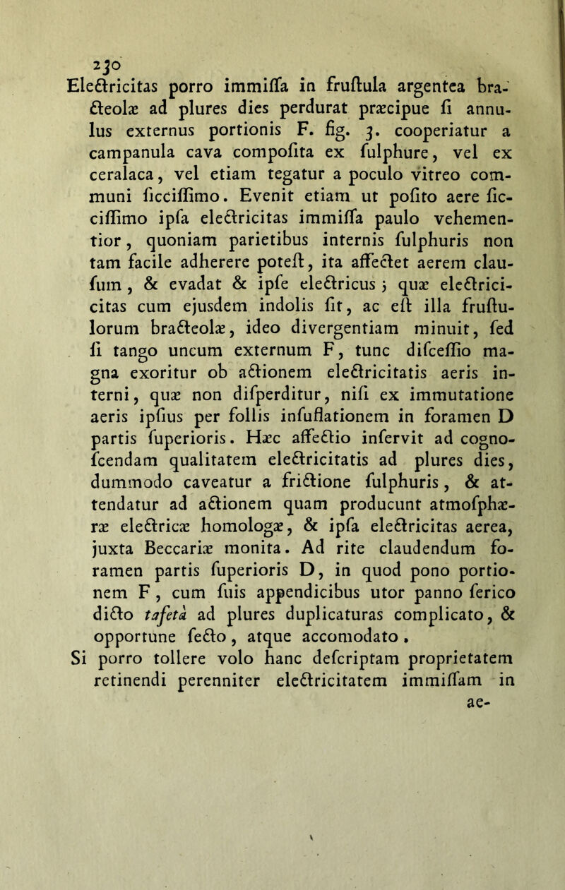 2jO Elettricitas porro immifla in fruftula argentea bra- fteolae ad plures dies perdurat praecipue fi annu- lus externus portionis F. fig. 3. cooperiatur a campanula cava compofita ex fulphure, vel ex ceralaca, vel etiam tegatur a poculo vitreo com- muni ficciffimo. Evenit etiam ut pofito aere fic- cifiimo ipfa eledlricitas immiffa paulo vehemen- tior, quoniam parietibus internis fulphuris non tam facile adherere poteft, ita affeclet aerem clau- fum , & evadat & ipfe ele&ricus 5 quae ele&rici- citas cum ejusdem indolis fit, ac efi illa fruftu- lorum bratteolae, ideo divergentiam minuit, fed fi tango uncum externum F, tunc difcefiio ma- gna exoritur ob a&ionem ele&ricitatis aeris in- terni, quae non difperditur, nifi ex immutatione aeris ipfius per follis infuflationem in foramen D partis fuperioris. Haec affe&io infervit ad cogno- fcendam qualitatem ele&ricitatis ad plures dies, dummodo caveatur a fri&ione fulphuris, & at- tendatur ad a&ionem quam producunt atmofphae- rae ele&ricae homologae, & ipfa ele&ricitas aerea, juxta Beccariae monita. Ad rite claudendum fo- ramen partis fuperioris D, in quod pono portio- nem F , cum fuis appendicibus utor panno ferico di&o t a feta ad plures duplicaturas complicato, & opportune fe&o, atque accomodato , Si porro tollere volo hanc deferiptam proprietatem retinendi perenniter ele&ricitatem immifiam in ae- \