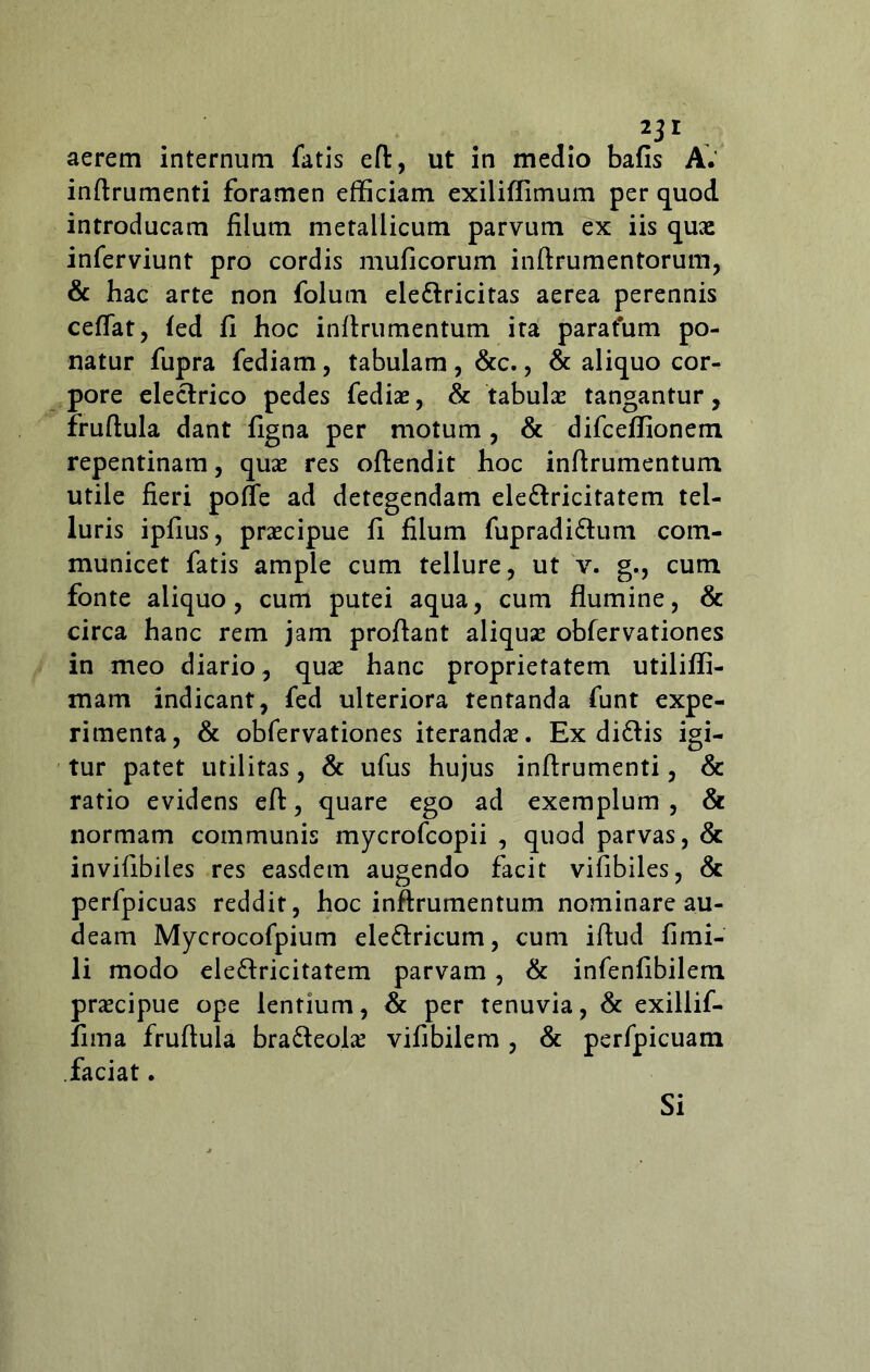 aerem internum fatis efl, ut in medio bafis A.' inftrumenti foramen efficiam exiliflimum per quod introducam filum metallicum parvum ex iis quas inferviunt pro cordis muficorum inftrumentorum, & hac arte non folum ele&ricitas aerea perennis ceffat, fed fi hoc inflrumentum ita paratum po- natur fupra fediam, tabulam , &c., & aliquo cor^ pore electrico pedes fediae, & tabulae tangantur, fruftula dant figna per motum, & difceffionem repentinam, quae res oftendit hoc inflrumentum utile fieri poffe ad detegendam eledlricitatem tel- luris ipfius, praecipue fi filum fupradidlum com- municet fatis ample cum tellure, ut v. g., cum fonte aliquo, cum putei aqua, cum flumine, & circa hanc rem jam proflant aliqua? obfervationes in meo diario, quae hanc proprietatem utiliffi- mam indicant, fed ulteriora tentanda funt expe- rimenta, & obfervationes iterandae. Ex di£tis igi- tur patet utilitas, & ufus hujus inftrumenti, & ratio evidens efl, quare ego ad exemplum , & normam communis mycrofcopii , quod parvas, & invifibiles res easdem augendo facit vifibiles, & perfpicuas reddit, hoc inflrumentum nominare au- deam Mycrocofpium eleflricum, cum iftud fimi- li modo ele£lricitatem parvam, & infenfibilem praecipue ope lentium, & per tenuvia, & exillif- fima fruftula bra&eolae vifibilem , & perfpicuam faciat. Si