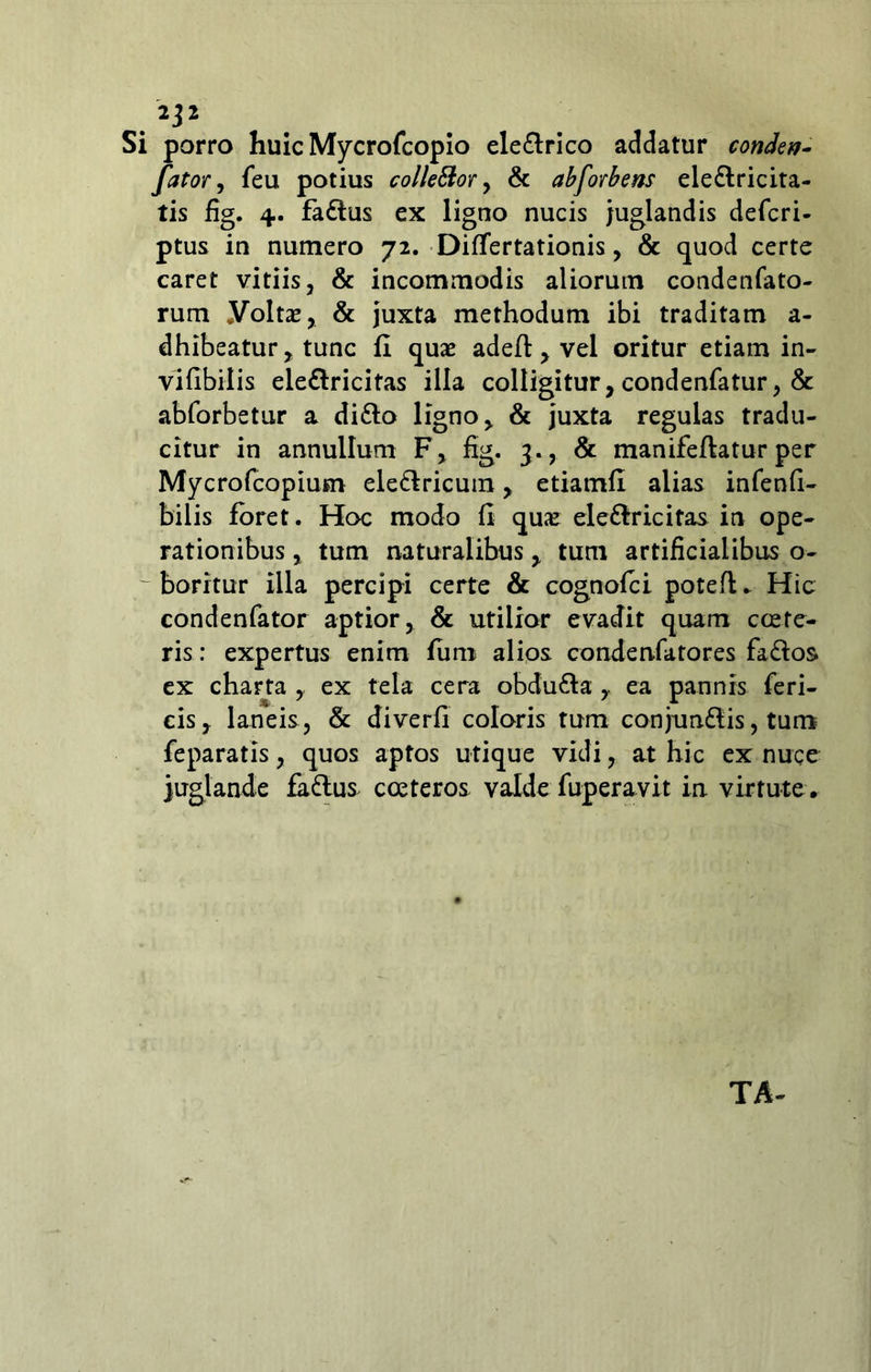 2j 2 Si porro huic Mycrofcopio ele&rico addatur condev- fator, feu potius collettor, & abforbem ele&ricita- tis fig. 4. fa£lus ex ligno nucis juglandis defcri- ptus in numero 72. Differtationis, & quod certe caret vitiis, & incommodis aliorum condenfato- rum yoltas, & juxta methodum ibi traditam a- dhibeatur, tunc fi quae adeft, vel oritur etiam in- vifibilis ele&ricitas illa colligitur, condenfatur, & abforbetur a di&o ligno, & juxta regulas tradu- citur in annullum F, fig. 3., & manifefiatur per Mycrofcopium ele&ricum, etiamfi alias infenfi- bilis foret. Hoc modo fi quae ele&ricitas in ope- rationibus , tum naturalibus , tum artificialibus o- boritur illa percipi certe & cognofci potefK Hic condenfator aptior, & utilior evadit quam ccete- ris: expertus enim funi alios condenfatores fa&os ex charta , ex tela cera obdu&a ,. ea pannis feri- eis, laneis, & diverfi coloris tum conjun&is, tum feparatis, quos aptos utique vidi, at hic ex nuce juglande fadlus coeteros valde fuperavit in virtute .