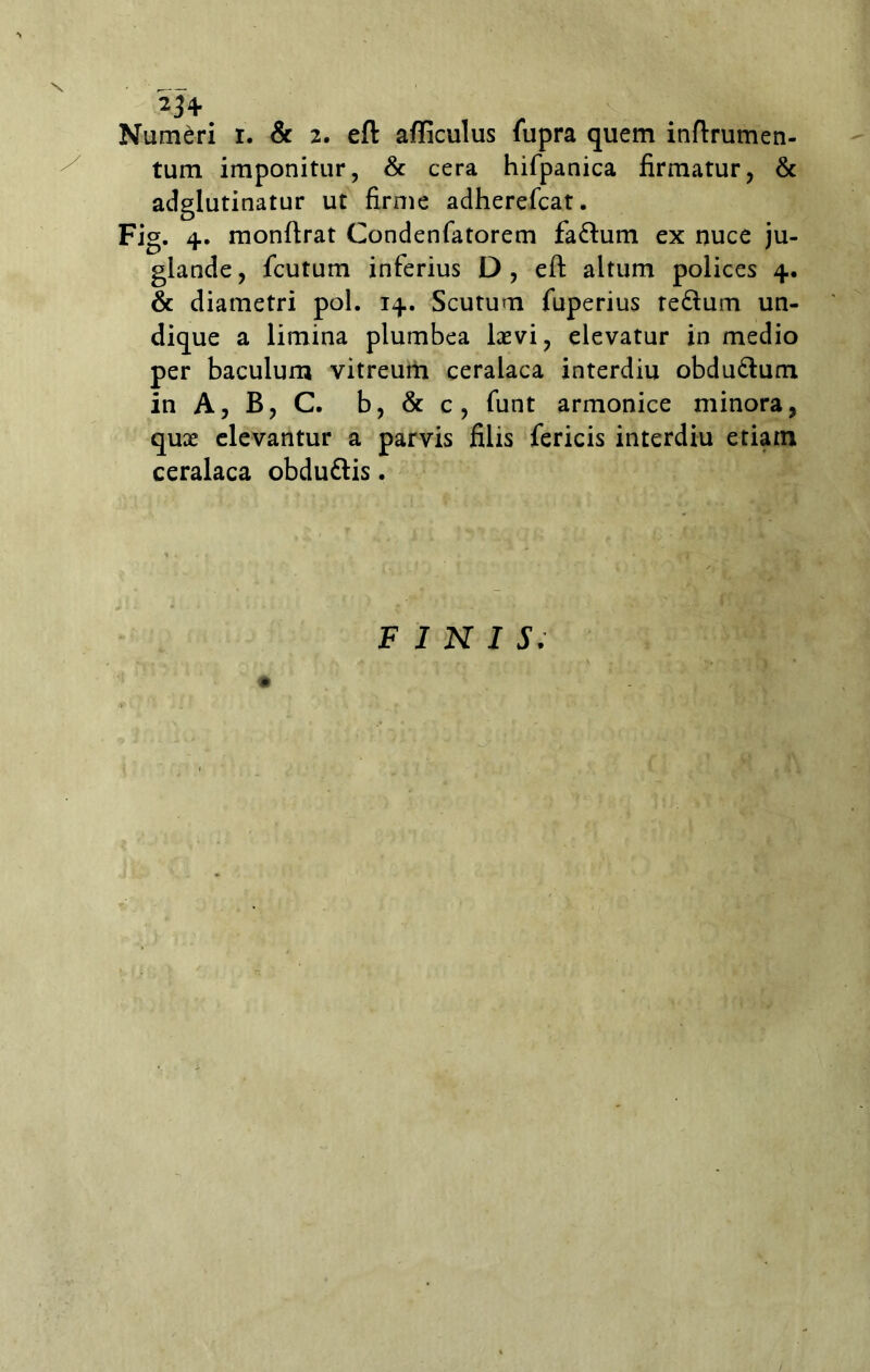 Numeri i. & 2. eft afficulus fupra quem inftrumen- tum imponitur, & cera hifpanica firmatur, & adglutinatur ut firme adherefcat. Fig. 4. monftrat Condenfatorem fadum ex nuce ju- glande, fcutum inferius D, eft altum polices 4. & diametri pol. 14. Scutum fuperius tedum un- dique a limina plumbea Levi, elevatur in medio per baculum vitreum ceralaca interdiu obdudum in A, B, C. b, & c, funt armonice minora, quae elevantur a parvis filis fericis interdiu etiam ceralaca obdudis. FINIS.