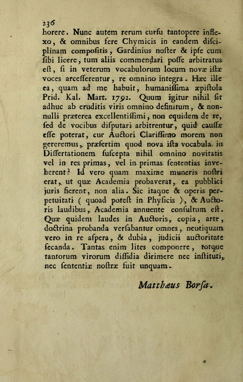 23 horere. Nunc autem rerum cuFfu tantopere infle- xo, & omnibus fere Chymicis in eandem difci- plinam compofitis, Gardinius nofter & ipfe cum flbi licere, tum aliis commendari poffe arbitratus efl, fi in veterum vocabulorum locum novx illas voces areeflerentur, re omnino integra . Haec ille ea, quam ad me habuit , humaniffima aepiftola Prid. Kal. Mart. 17.92. Quum igitur nihil fit adhuc ab eruditis viris omnino definitum& non- nulli praeterea excellent illi mi, non equidem de re, fed de vocibus difputari arbitrentur, quid caulfae effe poterat, cur AuSlori Clariffimo morem non gereremus,, praefertim quod nova illa vocabula in Diflertationem fufcepta nihil omnino novitatis vel in res primas, vel in primas fententias inve- herent? Id vero quam maxime munem noliri erat* ut quas Academia probaverat, ea pubblici juris fierent, non alia. Sic itaque & aperis per- petuitati ( quoad pofefl: in Phylleis ), & Ausio- ris laudibus* Academia annuente confultum eft. Quae quidem laudes in Au&oris,. copia, arte, da&rina probanda verfabantur omnes ne ut i quam vero in re afpera, & dubia, judicii auSloritate fecanda. Tantas enim lites componere, totq^ue tantorum virorum diffidia dirimere nec inftituti* nec fententias noftras fuit unquam- Matthaeus Borfa*