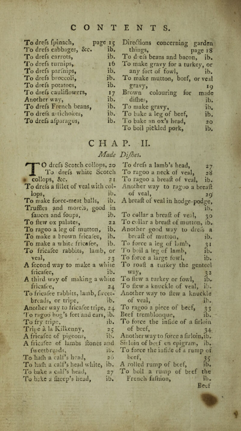 To drefs fpinach, page 15 To drefs cabbages, &c. ib. To drefs carrots, ib. To drefs turnips. 16 To drefs parfnips, ib. To drefs broccoli, ib. To drefs potatoes, ib. To drefs cauliflowers. 17 Another way, ib. To drefs French beans, ib. To drefs artichokes, ib. To drefs afparagus, ib. c H A Made ** 10 drefs Scotch collops, 20 J. To drefs white Scotch • collops, &c. 21 To drefs a fillet of veal with col- lops, ib. To make force-meat balk ;, ib. Truffles and morels, good in fauces and foups, ib. To flew ox palates, 22 To ragoo a leg of mutton, ib. To make a brown fricafee, ib. To make a white fricafee, ib. To fricafee rabbits, lamb, or veal, . 23 A fecond way to make a white fricafee, ib. A third way of making a white fricalVe, 24 To fricafee rabbits, lamb, fweei- breads, or tripe, ib. Another way to fricafee tripe, 24 To ragod hog’s feet and ears, ib. To fry tripe, ib. Tripe a la Kilkenny, 25 A fricafee of pigeons, ib. A fricafee of lambs itones and fweetbreads, ib. To hafh a call’s head, 26 To hafh a calf’s head white, ib. To bake a calf’s head, 27 To bake a flieep’s head, ib. Directions concerning garden things, page 18 To d els beans and bacon, ib. To make gravy for a turkey, or any fort of fowl, ib. To make mutton, beef, or veal gravy, 19 Brown colouring for made diflies, ib. To make gravy, ib. To bake a leg of beef, ib. To bake an ox’s head, 20 To boil pickled pork, ib. P. II. Dijhes, To drefs a lamb’s head, 27 To ragoo a neck of veal, 28 To ragoo a bread: of veal, ib. Another way to ragoo a bread of veal, 29’ A bread of veal in hodge-podge, ib. To collar a bread of veal, 30 To collar a bread of mutton, ib. Another good way to drefs a bread of mutton, ib. To force a leg of lamb, 31 To boil a leg of lamb, ib. To force a large fowl, ib. To road a turkey the genteel way, 32 To (lew a turkey or fowl, ib. To dew a knuckle of veal, ib. Another way to dew a knuckle of veal, ib. To ragoo a piece of beef, 33 Beef tremblonque, ib. To force the inficic of a firloin of beef, 34 Another way to force a firloin,ib. Sit loin of beef en epigram, ib. To force the inlide of a rump of beef, 35 A rolled rump of beef, ib. To boil a rump of btef the French fafhion, ib. Beef