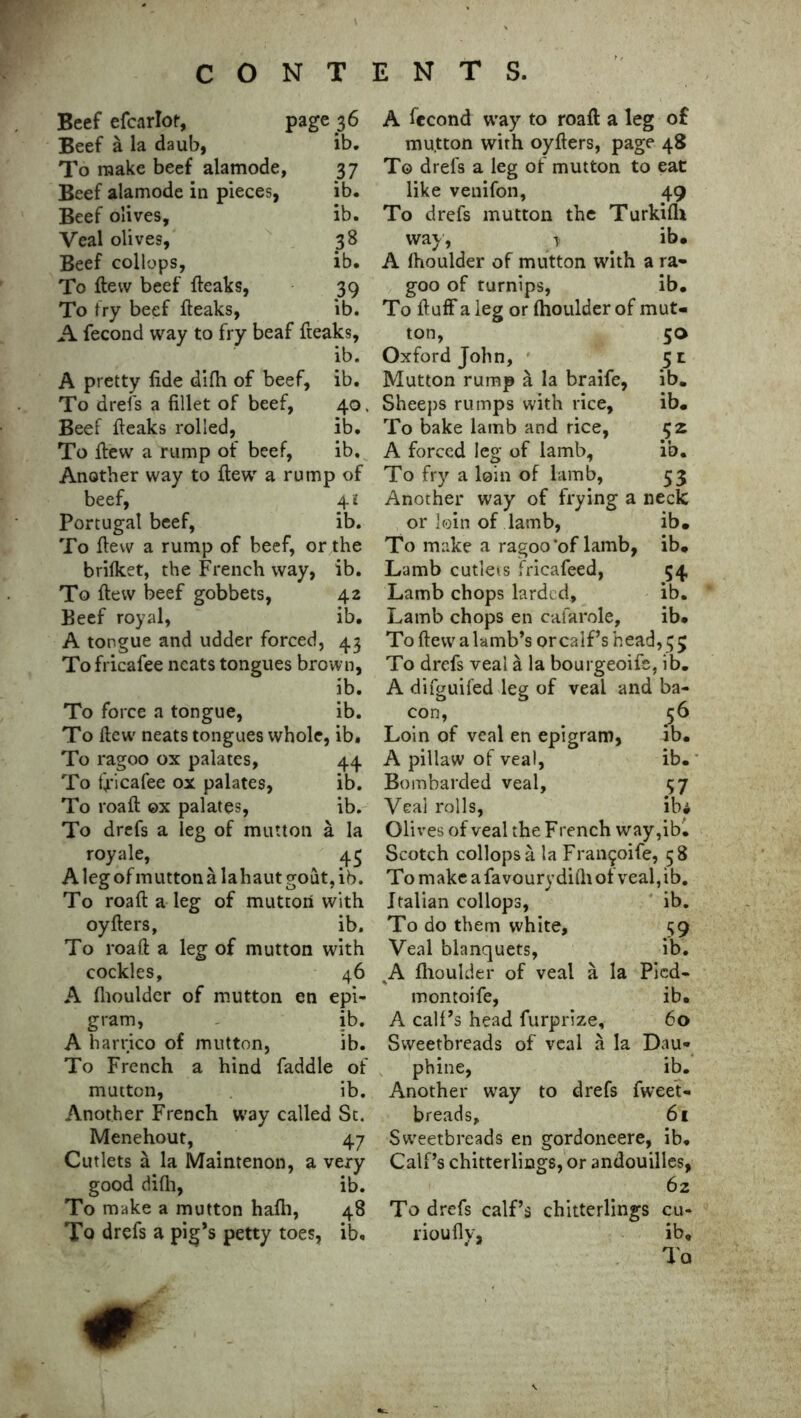 Beef efcarlof, page 36 Beef a la daub, ib. To make beef alamode, 3 7 Beef alamode in pieces, ib. Beef olives, ib. Veal olives, 38 Beef collops, ib. To flew beef {leaks, 39 To fry beef {leaks, ib. A fecond way to fry beaf freaks, ib. A pretty fide difh of beef, ib. To drefs a fillet of beef, 40, Beef {leaks rolled, ib. To {lew a rump of beef, ib. Another way to flew a rump of beef, 4 i Portugal beef, ib. To flew a rump of beef, or the brifket, the French way, ib. To flew beef gobbets, 42 Beef royal, ib. A tongue and udder forced, 43 To fricafee neats tongues brown, ib. To force a tongue, ib. To ftew' neats tongues whole, ib. To ragoo ox palates, 44 To fricafee ox palates, ib. To roaft ©x palates, ib. To drefs a leg of mutton a la royale, ^ ^ 45 Alegofmuttonalahautgout,ib. To roaft a leg of mutton with oyfters, ib. To roaft a leg of mutton with cockles, 46 A fhoulder of mutton en epi- gram, ib. A harrico of mutton, ib. To French a hind faddle of mutton, ib. Another French way called St. Menehout, 47 Cutlets a la Maintenon, a very good difli, ib. To make a mutton hafti, 48 To drefs a pig’s petty toes, ib. A fecond way to roaft a leg o£ mutton with oyfters, page 48 To drefs a leg of mutton to eat like venifon, 49 To drefs mutton the Turkifh way, \ ib. A fhoulder of mutton with a ra- goo of turnips, ib. To fluff a leg or fhoulder of mut- ton, 50 Oxford John, 51 Mutton rump a la braife, ib. Sheeps rumps with rice, ib. To bake lamb and rice, 52 A forced leg of lamb, ib. To fry a loin of lamb, 53 Another way of frying a neck or loin of lamb, ib. To make a ragoo'of lamb, ib. Lamb cutlets fricafeed, 54 Lamb chops larded, ib. Lamb chops en cafarole, ib. To ftew a lamb’s orcaif’s head, 5 5 To drefs veal a la bourgeoife, ib. A difguifed leg of veal and ba- con, 56 Loin of veal en epigram, ib. A pillaw of veal, ib. Bombarded veal, 37 Veal rolls, ib* Olives of veal the F rench way,ib. Scotch collops a la Fran^oife, 58 Tomakeafavouryditliofveal,ib. Italian collops, ib. To do them white, 59 Veal blanquets, ib. A fhoulder of veal a la Picd- montoife, ib. A calf’s head furprize, 60 Sweetbreads of veal a la Dau* phine, ib. Another way to drefs fweet- breads, 61 Sweetbreads en gordoneere, ib. Calf’s chitterlings, or andouilles, 62 To drefs calf’s chitterlings cu- rioufly, ib.