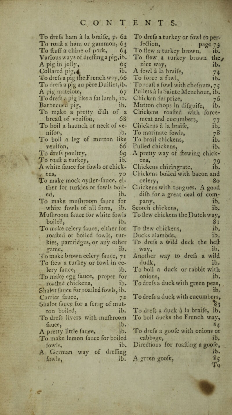 To drefs ham a la braife, p. 62 To roaft a ham or gammon, 63 To fluff a chine of pork, 64 Various ways of drefling a pig,ib. A pig in jelly, 65 Collared p;g,4 ib. To drefs a pig the French way,66 To drefs a pig au pere Duiller,ib. A pig matelote, 67 To drefs a pig like a fat lamb, ib. Barbecued pig, ib. To make a pretty difh of a bread of venifon, 68 To boil a haunch or neck of ve- nifon, ib. To boil a leg of mutton like venifon, 66 To drefs poultry, 69 To roaft a turkey, ib. A white fauce for fowls orchick- , ens, 70 To make mock oyfter-faucr, ei- ther for turkies or fowls boil- ed, ib. To make mu fit room fauce for white fowls of all forts, ib. Mufhroom fauce for white fowls boiled, ib. To make celery fauce, either for roaftcd or boiled fowls, tur- kies, partridges, or any other game, ib. To make brown celery fauce, 71 To ftew a turkey or fowl in ce- lery fauce, ib. To make egg fauce, proper for . roaftcd chickens, ib. Shalot fauce for roailed fowls, ib. Carrier fauce, 72 Slralot fauce for a ferag of mut- ton boiled, ib. To drefs livers with mufhroom fauce, ib. A pretty little faufe, ib. To make lemon fauce for boiled fowls, ib. A German way of drefting fowls, ib. To drefs a turkey or fowl to per- fection, page 7 3 To ftew a turkey brown, ib. To ftew a turkey brown the/ nice way, ib. A fowl a la braife, 74 To force a fowl, ib. To roalf a fowl with chefnuts,75 Pullets a la Sainte Menehout, ib. Chicken furprize, 76 Mutton chops in difguife, ib. Chickens loaded with force- meat and cucumbers, 77 Chickens a la braife, ib. To marinate fowls, 78 To broil chickens, ib. Pulled chickens, ib. A pretty way of ftewing chick- ens, 79 Chickens chiringrate, ib. Chickens boiled with bacon and celery, 80 Chickens with tongues. A good difh for a great deal of com- pany, ib. Scotch chickens, ib. To ftew chickens the Dutch way, 81 To ftew chickens, ib. Ducks alamode, ib. To drefs a wild duck the beft way, ib. Another way to drefs a wild dudk, ib. To boil a duck or rabbit with onions, ib. To drefs a duck with green peas, ib. To drefs a duck with cucumbers. To drefs a duck a la braife, ib. To boil ducks the French way, *4 To drefs a goofc with onions or cabbage, ib. Directions for roafting a goofe, ib. A green goofe, 85 To % /