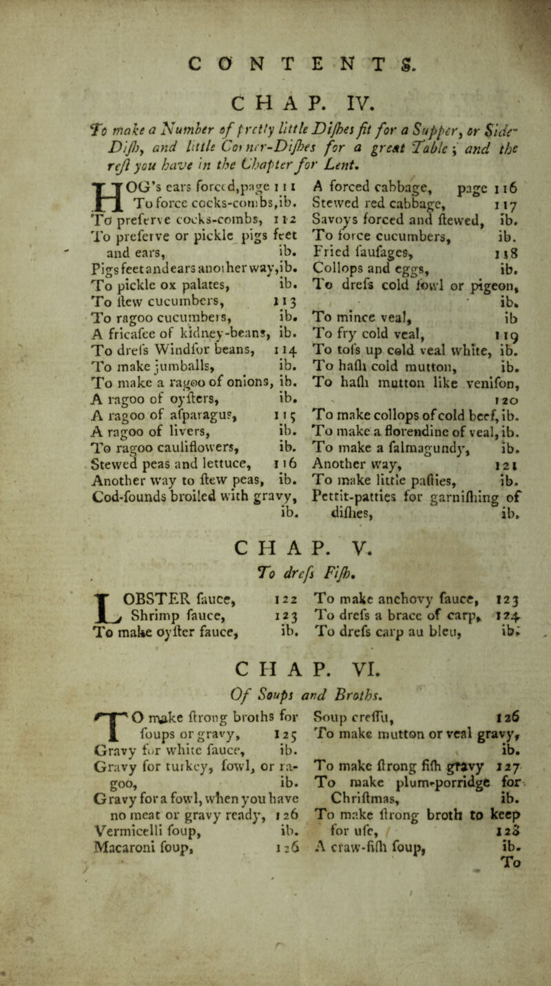 CHAP. IV. To make a Number of pretty little Dijhes ft for a Supper, or Side- Difjy and little Cot ner-DiJhes for a great Tabic; and the rejl you have in the Chapter for Lent. HOG’s cars forced,page 111 To force cocks-cou!bs,ib. To preftrve cocks-combs, 112 To preferve or pickle pigs feet and ears, ib. Pigs feetandears another way, ib. To pickle ox palates, ib. To itew cucumbers, 113 To ragoo cucumbers, ib. A fricafee of kidney-beans, ib. To drefs Windfor beans, 114 To make jumballs, ib. To make a ragoo of onion9, ib. A ragoo of oyfters, ib. A ragoo of afparagUF, 11 5 A ragoo of livers, ib. To ragoo cauliflowers, ib. Stewed peas and lettuce, 116 Another way to flew peas, ib. Cod-founds broiled with gravy, A forced cabbage, page 116 Stewed red cabbage, 117 Savoys forced and ftewed, ib. To force cucumbers, ib. Fried faufages, u8 Collops and eggs, ib. To drefs cold fowl or pigeon, ’ ib. To mince veal, ib To fry cold veal, 119 To tol's up cold veal white, ib. To hafh cold mutton, ib. To hafli mutton like venifon, 120 To make collops of cold beef, ib. To make a florendine of veal, ib. To make a falmagundy, ib. Another way, 121 To make little pafties, ib. Pcttit-patties for garnifhing of diflies, ib. CHAP. V. To drefs Fijh• LOBSTER fauce, 122 To make anchovy fauce, 123 Shrimp fauce, 123 To drefs a brace of carp, 124 To make oylter fauce, ib. To drefs carp au bleu, ib; C H A P. VI. Of Soups and Broths, TO make ftrong broths for Soup creflii, foups or gravy, 125 Gravy for white fauce, ib. Gravy for turkey, fowl, or ra- goo, ib. Gravy for a fowl, when you have no meat or gravy ready, 126 Vermicelli foup, ib. Macaroni foup, 126 126 To make mutton or veal gravy, ib. To make ftrong fifh gravy 127 To make plunvporridge for Chriftmas, ib. To make ftrong broth to keep for ufc, / 12S A cfaw-fi(h foup, ib.