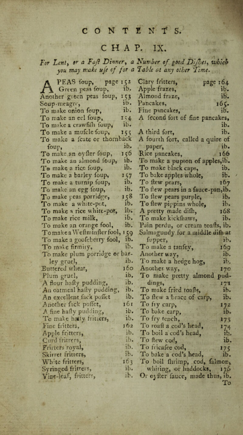 CHAP. IX. For Lent, oy a Fafl Dinner, a Number of good Dij7oes, which you may make uje of for a Fable at any other ‘Time. A PEAS foup, page 152 Green peas foup, ib. Another green peas foup, 153 Soup-meagiv, ib. To make onion foup, ib. To make an eel foup, 1 q4 To make a crawfifh foup, ib* To make a mufcle foup, 159 To make a fcate or thornback foup, lb. To make an oyder foup, 156 To make an almond loup, ib. T© make a rice foup, ib. To make a barley foup, 157 To make a turnip foup, ib. To make an egg foup, ib. To make peas porridge, 158 To make a white-pot, ib. To make a rice white-pot, ib. To make rice milk, ib. To make an orange fool, ib. Tomakea We ft minder fool, 159 To make a goofeberry fool, ib. To make firmity, ib. To make plum porridge or bar- ley gruel, ib. Buttered wheat, 160 Plum gruel, ib. A flour hafty pudding, ib. An oatmeal haiiy pudding, ib. An excellent fack poffet ib. Another fack poffet, 161 A fine hafly pudding, ib. To make hai'ty fritters, ib. Pine fritters, 162 Apple fritters, ib. Curd fritrers, ib. Frirters royal, ib. Skirret fritters, ib. Wh'te fritters, 163 Syringed fritrers, ib. Yinc-leaf, fritter?, ib. Clary fritters, Apple frar.es, Almond fraze, Pancakes, Fine pancakes, page 164 ib. ib. |6$. ib. A fecond fort of fine pancakes, ib. A third fort, ib. A fourth fort, called a quire of paper, ib. Rice pancakes, 166 To make a pupion of apples,ib. To make blackcaps, ib. To bake apples whole, ib. To ilew pears, 167 To few pears in a fauce-pan,ib. To flew pears purple, ib. To flew pippins whole, ib. A pretty made difh, 168 To make kickfhaws, ib. Pain perdu, or cream toads, ib. Salmngundy for a middle difh at fupper, ib. To make a tanfev, 169 Another way, ib. To make a hedge hog, ib. Another way, 170 To make pretty almond pud- dings, . 171 To make fried toads, ib. To dew a brace of carp, ib. To fry carp, 172 To bake carp, ib. To fry tench, 173 To road a cod’s head, 1J4 To boil a cod’s head, ib. To dewr cod, ib. To fricafee cod, 175 To bake a cod’s head, ib. To boil fhrimp, cod, falmor, whiting, or haddocks, i^j5 Or oyfler fauce, made thus, ib. To !