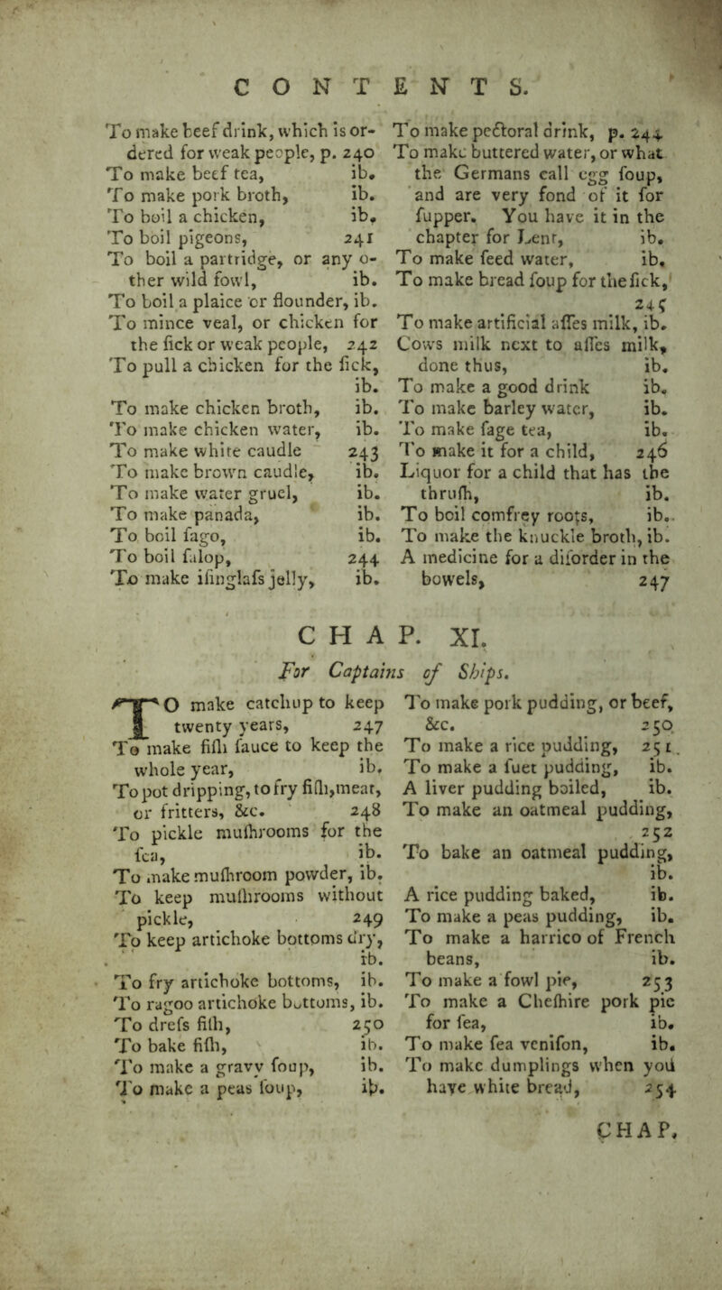 To make beef drink, which is or- dered for weak people, p. 240 To make beef tea, ib. To make pork broth, ib. To boil a chicken, ib. To boil pigeons, 241 To boil a partridge, or any o- ther wild fowl, ib. To boil a plaice or flounder, ib. To mince veal, or chicken for the fick or weak people, 242 To puli a chicken for the fick, ib. To make chicken broth, ib. To make chicken water, ib. To make white caudle 243 To make brown caudle, ib. To make water gruel, ib. To make panada, ib. To boil fago, ib. To boil falop, 244 To make iiinglafs jelly, ib. To make pe&orat drink, p. 244 To make buttered water, or what the Germans call egg foup, and are very fond of it for fupper. You have it in the chapter for Lenr, ib. To make feed water, ib. To make bread foup for the fick, 24f To make artificial afles milk, ib. Cows milk next to afles milk. done thus, ib. To make a good drink ib. To make barley water, ib. To make fage tea, ib. To make it for a child, 246 Liquor for a child that has the thrufh, ib. To boil comfrey roGfs, ib.. To make the knuckle broth, ib. A medicine for a diforder in the bowels, 247 CHAP. XI. For Captains of Shi pi TO make catchup to keep twenty years, 247 To make fifli fauce to keep the whole year, ib. To pot dripping, to fry fifli,meat, or fritters, &c. 248 To pickle mulhrooms for the fca, |b. To make mulhroom powder, ib. To keep mulhrooms without pickle, 249 To keep artichoke bottoms dry, ib. To fry artichoke bottoms, ib. To ragoo artichoke bottoms, ib. To drefs fifli, 250 To bake fifli, ib. To make a gravy foup, ib. To make a peas foup, ib. To make pork pudding, or beef, &c. 250 To make a rice pudding, 251. To make a luet pudding, ib. A liver pudding boiled, ib. To make an oatmeal pudding, 252 To bake an oatmeal pudding, ib. A rice pudding baked, ib. To make a peas pudding, ib. To make a harrico of French beans, ib. To make a fowl pie, 253 To make a Chefhire pork pic for fea, ib. To make fea venifon, ib. To make dumplings when yoti have white bread, 254