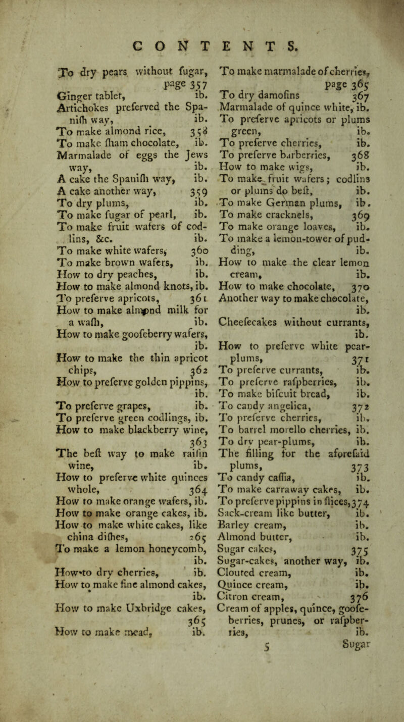 To dry pears, without fugar, Page 3.57 Ginger tablet, ib. Artichokes prcfcrved the Spa- ni(h way, . ib. To make almond rice, 31; 3 To make fliam chocolate, ib. Marmalade of eggs the Jews way, ib. A cake the Spanifh way, ib. A cake another way, 359 To dry plums, ib. To make fugar of pearl, ib. To make fruit wafers of cod- lins, &c. ib. To make white wafers* 360 To make brown wafers, ib. How to dry peaches, ib. How to make almond knots, ib. To preferve apricots, 361 How to make alippnd milk for a wadi, ib. How to make goofeberry wafers, ib. How to make the thin apricot chips, 362 How to preferve golden pippins, ib. To preferve grapes, ib. To preferve green codlings, ib. How to make blackberry wine, The bed way to make railin wine, ib. Howto preferve white quinces whole, 364 How to make orange wafers, ib. How to make orange cakes, ib. How to make white cakes, like china difhes, 265 To make a lemon honeycomb, ib. Howto dry cherries, ib. How to make fine almond cakes, ib. ITow to make Uxbridge cakes, , 36; How to make mead, ib. To make marmalade of cherries* page 36$ To dry damofins 367 Marmalade of quince white, ib. To preferve apricots or plums green, ib. To preferve cherries, ib. To preferve barberries, 368 How to make wigs, ib. To make.^fruit wafers; codlins or plums do bell, ib. To make German plums, ib. To make cracknels, 369 To make orange loaves, ib* To make a lemon-tower of pud- dim ib. How to make the clear lemon cream, ib. How to make chocolate, 370 Another way to make chocolate, ib. Cheefecakes without currants, ib. How to preferve white pcar- plums, 371 To preferve currants, ib. To preferve rafpberries, ib. To make bifeuit bread, ib. To candy angelica, 372 To preferve cherries, ib. To barrel moi ello cherries, ib. To dry pear-plums, ib. The filling for the aforefaid plums, 373 To candy caflia, ib. To make carraway cakes, ib. To preferve pippins in dices,3 74 Sack-cream like butter, ib. Barley cream, ib. Almond butter, ib. Sugar cakes, 375 Sugar-cakes, another way, ib. Clouted cream, ib. Quince cream, ib* Citron cream, 376 Cream of apples, quince, goose- berries, prunes, or rafpber- ries, ib.