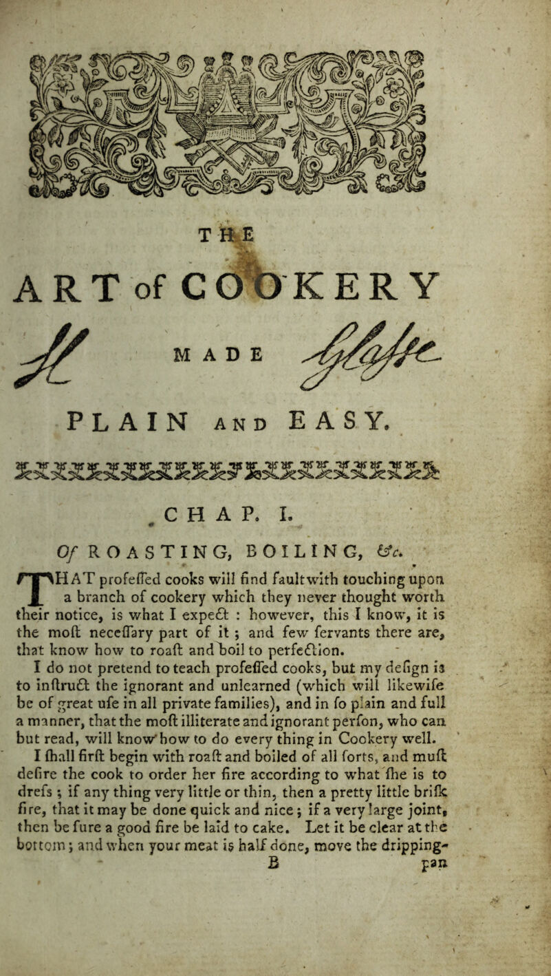 A R T of C O O K E R Y MADE PLAIN AND EASY. CHAP. I. 0 Of R O A S T I N G, BOILING, fTMlAT profefied cooks will find faultwith touching upon , a branch of cookery which they never thought worth their notice, is what I expert : however, this I know, it is the mod neceflary part of it ; and few fervants there are, that know how to road andLoil to perfe£lion. I do not pretend to teach profefied cooks, but my defign is to indru£t the ignorant and unlearned (which will likewife be of great ufe in all private families), and in fo plain and full a manner, that the moft illiterate and ignorant perfon, who cant but read, will know'how to do every thing in Cookery well. I fhall firft begin with road and boiled of all forts, and mud defire the cook to order her fire according to w’hat die is to drefs ; if any thing very little or thin, then a pretty little bride fi re, that it may be done quick and nice ; if a very large joint, then be fure a good fire be laid to cake. Let it be clear at the bottom; and when your meat is half done, move the dripping- B pan