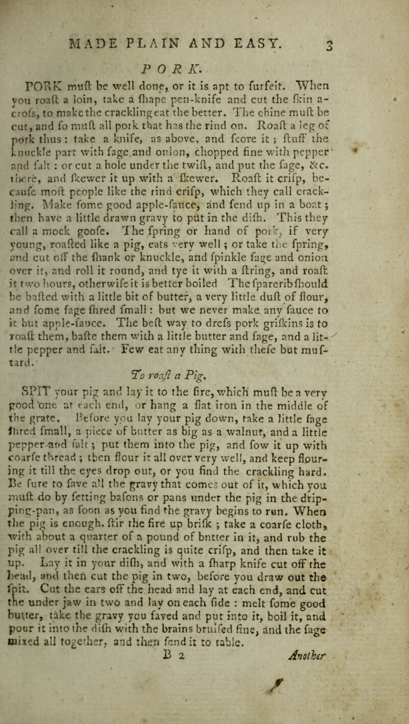 P 0 R K. PORK mud be well done, or it is apt to furfeit. When vou road a loin, take a fhape pen-knife and cut the fkin a- crofs, to make the crackling eat the better. The chine mud be cut, and fo mud all pork that has the rind on. Road a leg of pork thus : take a knife, as above, and fcore it ; duff the knuckle part with fage.and onion, chopped fine with pepper' and fait : or cut a hole under the twiff, and put the fage, &c. tirere, and fee we r it up with a fkewer. R.oaft it crifp, be- cvuife mod people like the rind crifp, which they call crack- ling. Make fome good apple-fauce, and fend up in a boat; then have a little drawn gravy to put in the didi. This they call a mock goofe. The fpring or hand of pork, if very young, roafted like a pig, eats very well; or take the fpring, and cut off the (hank or knuckle, and fpinkle fage and onion over it, and roll it round, and tye it with a dring, and road it two hours, otherwifeit is better boiled Thefpareribfhould he haded with a little bit of butter, a very little dud of flour, and fome fage flared fmall: but we never make, any fauce to it hut apple-fauce. The bed way to drefs pork grifkins is to road them, bade them with a little butter and fage, and a lit- x tie pepper and fait. Few eat any thing with thefe but muf- tard. To roajl a Pig. SPIT your pig and lay it to the Are, which mud be a very good‘one at each end, or hang a flat iron in the middle of the grate. Before you lay your pig down, take a little fage Jhred fmall, a piece of butter as big as a walnut, and a little pepper-and.fait *, put them into the pig, and fow it up with coarfe thread ; then flour it all over very well, and keep flour- ing it till the eyes drop out, or you find the crackling hard. Be fure to fave all the gravy that comes out of it, which you mud do by fetting bafons or pans under the pig in the drip- ping-pan, as foon as you find the gravy begins to run. When the pig is enough, dir the fire up brilk ; take a coarfe cloth, with about a quarter of a pound of bntter in it, and rub the pig all over till the crackling is quite crifp, and then take it up. Lay it in your difli, and with a fharp knife cut off the head, and then cut the pig in two, before you draw out the fpit. Cut the ears off the head and lay at each end, and cut the under jaw in two and lay on each fide : melt fome good butter, take the gravy you faved and put into it, boil it, and pour it into the difn with the brains bruifed fine, and the fage mixed all together, and then fend it to table. 13 2 Another /