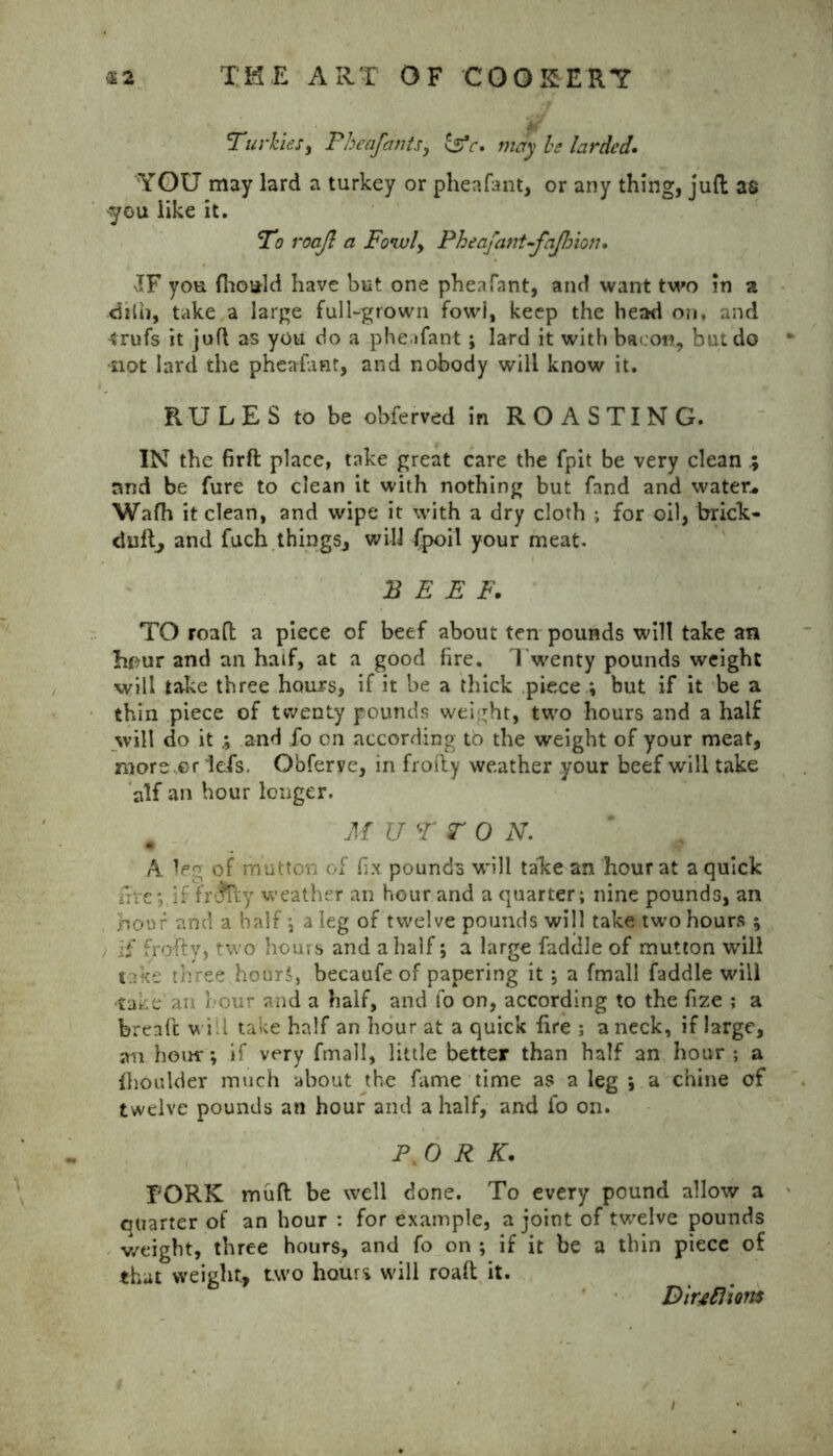 Turkies, Pheafants, cSV. be larded. YOU may lard a turkey or pheafant, or any thing, juft as you like it. To roajl a Foivly Pheafant-fajhion. IF you fhould have but one pheafant, and want two in a dilb, take a large full-grown fowi, keep the head on, and 4rufs it juft as you do a pheafant ; lard it with bacon, but do * not lard the pheafant, and nobody will know it. RULES to be obferved in ROASTING. IN the firft place, take great care the fpit be very clean and be fure to clean it with nothing but fand and water* Wafh it clean, and wipe it with a dry cloth ; for oil, brick- duft, and fuch things, will {poil your meat. BEEF. TO roaft a piece of beef about ten pounds will take an hour and an half, at a good fire. Twenty pounds weight ■will take three hours, if it be a thick piece ; but if it be a thin piece of twenty pounds weight, two hours and a half will do it and fo on according to the weight of your meat, more .er lefs. O'oferye, in frofty weather your beef will take alf an hour longer. # MU T TO N. A leg of mutton of fix pounds will talce an hour at a quick fireif fr-jTty weather an hour and a quarter; nine pounds, an hour and a half; a leg of twelve pounds will take two hours ; , if frofty, two hours and a half; a large faddle of mutton will take three hour,', becaufe of papering it ; a fmall faddle will take an hour and a half, and fo on, according to the fize ; a bread will take half an hour at a quick fire ; a neck, if large, an hour; if very fmall, little better than half an hour ; a fhoulder much about the fame time as a leg ; a chine of twelve pounds an hour and a half, and fo on. PtO R K. PORK mud be well done. To every pound allow a quarter of an hour : for example, a joint of twelve pounds weight, three hours, and fo on ; if it be a thin piece of that weight, two hours will roaft it. DiuRions # /