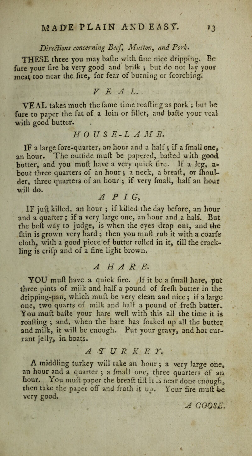 Directions concerning Beef^ Mutton, and Pork. THESE three you may bade with fine nice dripping. Be fure your fire be very good and brilk ; but do not lay your meat too near the fire, for fear of burning or fcorching. V E A L. VEAL takes much the fame time roafting as pork ; but be fure to paper the fat of a loin or fillet, and bade your veal with good butter. H 0 U S E-L A M B. IF a large fore-quarter, an hour and a half; if a fmall one, an hour. The outfide mud be papered, baded with good butter, and you mud have a very quick fire. If a leg, a- bout three quarters of an hour ; a neck, a bread, or (boul- der, three quarters of an hour ; if very fmall, half an hour will do. A P I G, IF jud killed, an hour ; if killed the day before, an hour and a quarter ; if a very large one, an hour and a half. But the bed way to judge, is when the eyes drop out, and the (kin is grown very hard; then you mud rub it with a coarfe cloth, with a good piece of butter rolled in it, till the crack- ling is crifp and of a fine light brown. A HARE. YOU mud have a quick fire. If it be a fmall hare, put three pints of miik and half a pound of fredi butter in the dripping-pan, which mud be very clean and nice; if a large one, two quarts of milk and half a pound of fredi butter. You mud bade your hare well with this all the time it is roading ; and, when the hare has foaked up all the butter and milk, it will be enough. Put your gravy, and hoc cur- rant jelly, in boats. A T U R K E T. A middling turkey will take an hour; a very large one, an hour and a quarter ; a fmall one, three quarters of arr hour. You mud paper the bread till ic near done enough, then take the paper off and froth it up. Your fire mud'be very good. A GOOSE,