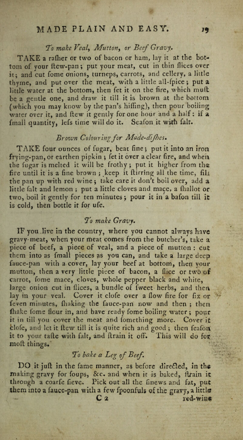 To make Vcal> Mutton, or Beef Gravy. TAKE a rafher or two of bacon or ham, lay it at the bot- tom of your ftew-pan; put your meat, cut in thin dices over it; and cut fome onions, turneps, carrots, and cellery, a little thyme, and put over the meat, with a little all-fpice; put a little water at the bottom, then fet it on the fire, which muft be a gentle one, and draw it till it is brown at the bottom (which you may know by the pan’s hiding), then pour boiling water over it, and ftew it gently for one hour and a half: if a fmall quantity, lefs time will do it. Seafon it with fait. Brown Colouring for Made-d’jhcs• TAKE four ounces of fugar, beat fine; put it into an iron frying-pan, or earthen pipkin ; fet it over a clear fire, and when the fugar is melted it will be frothy; put it higher from th© fire until it is a fine brown ; keep it ftirring all the time, fill the pan up with red wine ; take care it don’t boil over, add a little fait and lemon ; put a little cloves and mace, a (hallot or two, boil it gently for ten minutes; pour it in a bafon till it is cold, then bottle it for ufe. To make Gravy. IF you live in the country, where you cannot always have gravy-meat, when your meat comes from the butcher’s, take a piece of beef, a piece of veal, and a piece of mutton : cut them into as fmall pieces as you can, and take a large deep fauce-pan with a cover, lay your beef at bottom, then your mutton, then a very little piece of bacon, a dice or two of carrot, fome mace, cloves, whole pepper black and white, large onion cut in dices, a bundle of fweet herbs, and then lay in your veai. Cover it clofe over a flow fire for fix or feven minutes, fhaking the fauce-pan now and then ; then {hake fome dour in, and have ready fome boiling water ; pour it in till you cover the meat and fomething more. Cover it tlofe, and let it (lew till it is quite rich and good ; then leafon it to your fade with fait, and flrain it off. This will do for molt things. To bake a Leg of Beef. DO it juft in the fame manner, as before dire&ed, in the making gravy for foups, &c. and when it is baked, llrain it through a coarfe fieve. Pick out all the finews and fat, put them into a fauce-pan with a few fpoonfuls of the gravy, a little? C 2 red-wine